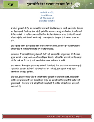 पुर कार क होड़ ने भर)टाचार को बढावा 7दया ह
प
                                          उथल6 होती जा रह6 है ,
                                            आदमी क8 आ मा,
                                          यह6 ह; वेह सम-या जो,
                                        सबसे अ धक कचो)ती है .



    भ'टाचार पर-कार* क8 दे न बन गया यो#क आज उसक8 0नय0त मA फक आ गया है . हर वह चीज़ वेह 3ा_त
             ु
    कर लेना चाहता है िजसक वह योVय नह6 है . इसक लए वहसाम,- दाम, दं द-भेड़ #कसी का भी पयQग करने
                         े                    े                   ु
    क लए -वतंE है . हर यि त इसबदती 30तयो गता क8 और वैसे ह6 बढता जा रहा है जैसे पतंगे शमा क8
     े
    और बड़ते है और अपने पंखो को जला बैठते ह; . . एकाध ह6 पतंगा ऐसा होता है जो शमा का सामना कर
    सक.
      े

    आज eखलाड़ी शि त-वधक दवाइयो का 3 योग कर या ग़लत तर6का अपना कर इन 30तयो गताओ को
    जीतना चाहते ह;. नतीजा अपमान और शम को ओड़ना पड़ता ह;.

    एक कहावत ह; “हर चमक8ल6 वा-तु सोना नह6 होती “ यह6 चमक यि त को गुमराहकर दे ती है इसका
    मु^या कारन है – आ म –vishwas और ƒण 0न2चय क8 कमी . य>द यि त को अपने ऊपर व2वास हो
    तो और उसक मन मA Wढ़ता हो तो ये चमकते मैडल -वयम उसक पास आ जायAगे .
             े                                       े

    आज भ'टाचार क8 मार झेल रहा समाज इस बात क8 3ेरणा दे ता है Uबना ग़लत ता-ताअपनाए काम हो ह6
    नह6 सकता. इसी सोच ने लोगो को भर'टाचार क रा-ते पर धकलाहै .इसमे सहायक बनी है बदती
                                           े           े
    30तयो गता और बड़ते पुर-कार .

    आज कला, सा>ह य, व+ान आ>द क लए भी व भन ् पुर-कार* क8 घोषणा क8 जातीहै . #कतने उ चत
                              े
     यि त इ?हA 3ा_त करते ह; ?आए >दन होने वाले वरोध इस बात को 3माeणत करते ह; #क कह6ं न कह6ं
    कछ गडबड है | व2व -तर पर ये 30तयो गताएँ पारदशg होती ह; ,इस लए 30तयोगी गलत काम करते
     ु
    पकड़े जाते ह; |

                                      .......................................




                                                          www.kalpanadubey.com         Page 12
 