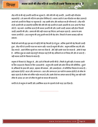 मानव जाती क ती8 ग त से उ न त ह0 उसक वनाश का कारन है
                                                े
वप

 तीŽ ग0त से क8 गई उ?न0त 3ग0त का सचक है । धीरे -धीरे क8 गई उ?न0त , उ?न0त नह6 प5रवतन
                                 ू
 कहलाती है । जो समय क8 ग0त क साथ होना 0नि2चत है । मानव जाती ने जब प5रवतन का बीडा उठाया है
                            े
 अपने को उ?न0त क शखर पर पहुचाया है । यह उसक8 सोच और कमठता का ह6 प5रणाम है । तीŽ ग0त
                े
 से ह6 उ?न0त क8 जा सकती है यो#क धीरे -धीरे क8 गई उ?न0त से उसमे अवन0त क त व अपने पैर फला
                                                                      े              ै
 लेते है । यह मनो- व+ा0नक स य है क8 मानव उ?न0त क8 और उतनी जJद6 अMसर नह6 होता िजतनी
 जJद6 अवन0त क8 और । समय भी धीरे नह6 चलता वह 0नरं तर आगे बढता रहता है । समय क साथ
                                                                            े
 चलना उ?न0त है । आज मनु'य क8 आयु इतनी कम है क8 वेह सोच - वचार* मA समय बरबाद नह6 कर
 सकता।

 #कसी भी काय क8 इPा इस बात मA नह6 है क8 वेह #कतनी दे र मA हुआ । बिJक इसमे क8 वेह #कतनी जJद6
 हुआ . तीŽ ग0त से उ?न0त पतन का कारण नह6। पतन है मन'य क8 सोच . मन'य भो0तक वाद क8 और
                                                     ु           ु
 बाद गया है . उसने नै0तक मJय* का याग कर >दया है . और यह6 उसक पतन का करना है . ओशो ने कहा
                          ू                                 े
 है – भो0तक सख का सबसे मह वपण योगदान यह है क8 वेह अ0नवाय Yप से ववाद क8 और ले जाता है ।
             ु              ू
 यह6 मानव जाती क वनाश क कारन है ।
                े      े

 मनु'य ने व+ानं से, व)युत से , और उजा से #कतनी 3ग0त क8 है । #कसी से छपी नह6। ये मानव जाती
                                                                     ु
 क लए वरदान है । वनाश क लए उतरदायी है - मनु'य क8 -वाथQ और भोग ल_सा क8 3 व0तया , दसरो
  े                    े                                                         ु
 क अ धकार* क हनन क8 आदत, अंहकार क8 भावना , और अकCदयता । ये 3 व0तया वनाश क कारन है ।
  े         े                                                            े
 इ?हे बढावा दे ती है -स ता और सCप? ता । सता और सCप? ता उस पानी क सामान होती है जो नौका क
                                                                े                       े
 बहार रहता है तो नौका को शि त पदान करता है और उसक तैरने का साधन बनता है #कंतु जब यह6 पानी
                                                 े
 नौका क अ?दर आ जाए तो नौका क डूबने का कारन भी बनता है ।
       े                    े

 3ग0त से तो मनु'य ने 3क0त और अलौ#कक स ता क रह-य* से भी परदा उठा >दया है ।
                                          े


                                   .......................................




                                                       www.kalpanadubey.com        Page 16
 