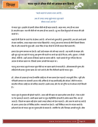 फा ट फ़ड ने जीवन शैल0 को आसान बना 7दया है
                            ू
वप
                                "बदले-बदले से आसार नज़र आते है ,

                               अब तो जगह-जगह मुझे फा-ट-फ़ड खाते
                                                        ू
                                        बीमार नज़र आते है ।"

 ये फा-ट फ़ड । इ?होने तो हमार6 जीवन शैल6 को ह6 बदल डाला है । बदल या, न'ट ह6 कर डाला
          ू
 है । भारतीय खान -पान क8 शैल6 को पथ-•'ट ह6 कर डाला है । दर कर >दया है यवाओ को ममता क8 ठं डी
                                                         ू             ु
 छाओ से ।

 कहते है क8 >दलो क रा-ते पेट से होकर जाते है । माँ ब:चे को दलारती है , पचकारती है ,तब उसे अपने हाथो
                  े                                         ु           ु
 से बना -वा>द'ट, -वछ मखन वाला परांठा eखलाती है । पर?तु अब ब:चा मांगता है मैगी िजसमे सवाय
 मैदा क और मसाल* क कछ नह6 । भला पैकट मA बंद चीज* मA माँ क8 ममता कसे समाएगी।
       े          े ु              े                             ै

 हमारा दे श कृ'ण भगवन का दे श है । जहाँ उ?हA माखन-चोर भी कहा जाता है । वह मटक8 से माखन और
 दह6 चरा-चरा कर खाते थे पर?तु अब कृ'ण क8 धरती पर ब:चे खा रहे है - पLजा, बगर, नुडJस । ये कसी
      ु   ु                                                                              ै
 जीवन -शैल6 है । जहाँ आराम से बैठकर खाने का समय नह6 है । पहले ज़माने मA पुरा प5रवार बैठ कर
 आराम से भोजन खाता था ।िजससे उनका आपसी 3ेम बढता था ।

 पर?तु आज फा-ट-फ़ड क कारन युवा पीडी घर का खाना खाने से कतराती है । औरकामकाजी पुYष और
                ू  े
 म>हलाये भी हJका-फJका खाक-कर चले जाते है और #फ़र कट6नमA खाते है फा-ट-फ़ड।
                  ु                              ;                   ू


 हाँ | जीवन तो आसन हो गया है यो#क रसोई घर मA कम समय दे ना पड़ता है ।पर?तुमेरे मE । पूवg और
 पि:छमी सuयता का सं-कार6 अ?तर य>द अ धक है तो वह हमार6रसोई और भोजन -शैल6 क कारन।
                                                                         े
 भारतीय प5रवार रसोई घर को मि?दर मानते है ।उसक -वाद और पेट को ति_त घर क भोजन से ह6 मलती
                                             े                ृ       े
 है ।


 फा-ट-फ़ड से नु सान भी झेलने पड़ते है । जhh नह6 क8 बहार का खाना हमेशा साफ़ ह6 हो । ऐसा न होने
       ू
 पर पेट ख़राब हो जाता है । बासी खाना खाने पर फ़ड-पोइ स0नंग होजाती है अथात खाना वष- वाट हो
                                             ू
 जाता है । िजतने का खाना नह6 होता उससे Lयादा डॉ टर को दे ना पड़ता है । और जान क लाले पड़ जाते है
                                                                              े
 वो अलग। हमारा दे श तो व भन ् 3ांतीय -पकवान* का दे श है । यहाँ व भन ् 3 कार क यंजन बनते है ।
                                                                             े
 हमA अपने दे श को फा-ट-फ़ड का गुलाम होने से बचाना है । यो#क पेट और िज यहा आपसी शEु है । जीभ
                        ू




                                                  www.kalpanadubey.com                    Page 19
 