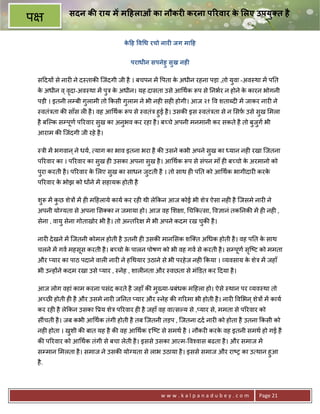 सदन क राय म म7हलाओं का नौकर0 करना प@रवार क लए उपयुBत है
                                                          े
प
                                      क7ह व1ध रचो नार0 जग मा7ह
                                       े


                                         पराधीन सपनेहु सुख नह0

    स>दय* से नार6 ने द-ताक8 िजंदगी जी है । बचपन मA पता क अधीन रहना पड़ा ,तो युवा -अव-था मA प0त
                                                        े
    क अधीन व ् वदा-अव-था मA पुE क अधीन। यह दासता उसे आ थक Yप से 0नभर न होने क कारन भोगनी
     े          ृ                े                                           े
    पड़ी । इतनी लCबी गुलामी तो #कसी गुलाम ने भी नह6 सह6 होगी। आज २१ व शताnद6 मA जाकर नार6 ने
    -वतंEता क8 साँस ल6 है । वह आ थक Yप से -वतंE हुई है । उसक8 इस -वतंEता से न सफ़ उसे सुख मला
    है बिJक सCपूण प5रवार सुख का अनुभव कर रहा है । ब:चे अपनी मनमानी कर सकते है तो बजुग भी
                                                                                  ु
    आराम क8 िजंदगी जी रहे है ।

    -Eी मA भगवान ् ने धय, याग का भाव इतना भरा है क8 उसने कभी अपने सुख का यान नह6 रखा िजतना
    प5रवार का । प5रवार का सुख ह6 उसका अपना सुख है । आ थक Yप से संपन माँ ह6 ब:चो क अरमानो को
                                                                                 े
    पुरा करती है । प5रवार क लए सुख का साधन जुटती है । तो साथ ह6 प0त को आ थक भागीदार6 करक
                           े                                                            े
    प5रवार क भोझ को ध*ने मA सहायक होती है
            े

    शY मA कछ शेE* मA ह6 म>हलाये काय कर रह6 थी ले#कन आज कोई भी शेE ऐसा नह6 है िजसमे नार6 ने
     ु     ु
    अपनी योVयता से अपना स का न जमाया हो। आज वह श ा, च#क सा, व+ानं तक0नक8 मA ह6 नह6 ,
    सेना , वायु सेना गोताखोर भी है । तो अ?त5र   मA भी अपने कदम रख चक8 है ।
                                                                   ु

    नार6 दे खने मA िजतनी कोमल होती है उतनी ह6 उसक8 मान सक शि त अ धक होती है । वह प0त क साथ
                                                                                      े
    चलने मA गव महसूस करती है । ब:चो क पालन पोषण को भी वह गव से करती है । सCपूण सि'ट को ममता
                                     े                                          ृ
    और _यार का पाठ पदाने वाल6 नार6 ने ह थयार उठाने से भी परहे ज नह6 #कया । यवसाय क शेE मA जहाँ
                                                                                  े
    भी उ?ह*ने कदम रखा उसे _यार , -नेह , शाल6नता और -वछता से मंkडत कर >दया है ।

    आज लोग वहां काम करना पसंद करते है जहाँ क8 मु^या-3बंधक म>हला हो। ऐसे -थान पर यव-था तो
    अ:छ होती ह6 है और उसमे नार6 ज0नत _यार और -नेह क8 ग5रमा भी होती है । नार6 व भन ् शेE* मA काय
    कर रह6 है ले#कन उसका 3य शेE प5रवार ह6 है जहाँ वह वा सJय से ,_यार से, ममता से प5रवार को
    सींचती है । जब कभी आ थक तंगी होती है तब िजतनी तड़प , िजतना दद नार6 को होता है उतना #कसी को
    नह6 होता । खशी क8 बात यह है क8 वह आ थक Wि'ट से समथ है । नौकर6 करक वह इतनी समथ हो गई है
                ु                                                    े
    क8 प5रवार को आ थक तंगी से बचा लेती है । इससे उसका आ म- व2वास बढता है । और समाज मA
    सCमान मलता है । समाज ने उसक8 योVयता से लाभ उठाया है । इससे समाज और रा'1 का उ थान हुआ
    है .




                                                     www.kalpanadubey.com              Page 21
 