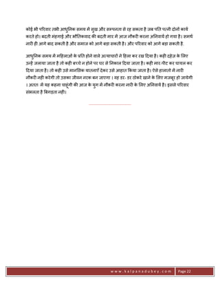 कोई भी प5रवार तभी आध0नक समय मA सुख और सCपनता से रह सकता है जब प0त प नी दोन* काय
                    ु
करते हो। बदती मंहगाई और भौ0तकवाद क8 बदती मार मA आज नौकर6 करना अ0नवाय हो गया है । समथ
नार6 ह6 आगे बाद सकती है और समाज को आगे बड़ा सकती है । और प5रवार को आगे बड़ा सकती है .

आध0नक समय मA म>हलाओं क 30त होने वाले अ याचार* ने >हला कर रख >दया है । कह6 दहे ज़ क लए
  ु                   े                                                          े
उ?हA जलाया जाता है तो कह6 ब:चे न होने पर घर से 0नकाल >दया जाता है । कह6 मार-पीट कर घायल कर
>दया जाता है । तो कह6 उसे मान सक यातनाएँ दे कर उसे आहात #कया जाता है । ऐसे हालातो मA नार6
नौकर6 नह6 करे गी तो उसका जीवन नरक बन जाएगा । वह डर- डर ठोकरे खाने क लए मजबूर हो जायेगी
                                                                   े
। अततः मA यह कहना चाहूंगी क8 आज क युग मA नौकर6 करना नार6 क लए अ0नवाय है । इससे प5रवार
                                 े                        े
संभलता है Uबगड़ता नह6।

                                   .......................................




                                                       www.kalpanadubey.com          Page 22
 