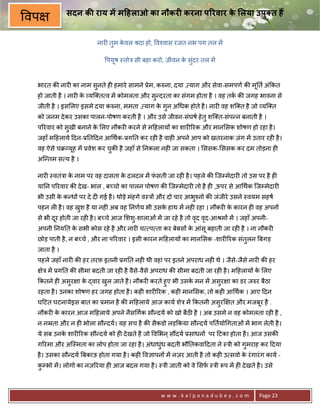 सदन क राय म म7हलाओ का नौकर0 करना प@रवार क लया उपुBत ह
                                                       े
वप
                         नार6 तुम कवल jदा हो, व2वास रजत नभ पग तल मA
                                   े

                             पयष -तोE सी बहा करो, जीवन क संदर तल मA
                               ू                        े ु


 भारत क8 नार6 का नाम सुनते ह6 हमारे सामने 3ेम, कhना, दया , याग और सेवा-समपण क8 म0त अं#कत
                                                                                ू
 हो जाती है । नार6 क यि त व मA कोमलता और स?दरता का संगम होता है । वह तक क8 जगह भावना से
                    े                     ु
 जीती है । इस लए इसमे दया कhना, ममता , याग क गुन अ धक होते है । नार6 वह शि त है जो यि त
                                            े
 को जनम दे कर उसका पालन-पोषण करती है । और उसे जीवन-संघष हे तु शि त-संप?न बनाती है ।
 प5रवार को सखी बनाने क लए नौकर6 करने से म>हलाय* का शार65रक और मान सक शोषण हो रहा है ।
            ु         े
 जहाँ म>हलाये >दन-30त>दन आ थक-3ग0त कर रह6 है वाह6 अपने आप को खतरनाक ज़ंग मA उतार रह6 है ।
 वह ऐसे चq यूह मA 3वेश कर चक8 है जहाँ से 0नकला नह6 जा सकता । ससक- ससक कर दम तोड़ना ह6
                           ु
 अि?तम स य है ।

 नार6 -वतंEा क नाम पर वह दासता क दलदल मA फसती जा रह6 है । पहले क8 िजCमेदार6 तो उस पर है ह6
              े                 े         ं
 या0न प5रवार क8 दे ख- भाल , ब:चो का पालन पोषण क8 िजCमेदार6 तो है ह6 ,ऊपर से आ थक िजCमेदार6
 भी उसी क क?ध* पर दे द6 गई है । थोड़े मंहगे व-E* और दो चार आभु2नो क8 जंजीरे उसने -वयम सहष
         े
 पहन ल6 है । वह खश है या नह6 अब वह 0नणय भी उसक हाथ मA नह6 रहा । नौकर6 क कारन ह6 वह अपन*
                 ु                            े                        े
 से भी दर होती जा रह6 है । ब:चे आज शशु-शालाओं मA जा रहे है तो वद वद-आjम* मA । जहाँ अपनी-
        ू                                                      ृ ृ
 अपनी 0नय0त क सभी कोस रहे है और नार6 च प ता कर बेबस* क आंसू बहाती जा रह6 है । ना नौकर6
             े                                        े
 छोड़ पाती है , न ब:चे , और ना प5रवार । इसी कारन म>हलाय* का मान सक -शार65रक संतुलन Uबगड़
 जाता है ।
 पहले जहाँ नार6 क8 हर तरफ़ इतनी 3ग0त नह6 थी वहां पर इतने अपराध नह6 थे । जैसे-जैसे नार6 क8 हर
     ेE मA 3ग0त क8 सीमा बदती जा रह6 है वैसे-वैसे अपराध क8 सीमा बदती जा रह6 है । म>हलाय* क लए
                                                                                         े
 #कतने ह6 असुर ा क )वार खल जाते है । नौकर6 करते हुए भी उसक मन मA असुर ा का डर जhर बैठा
                  े      ु                                े
 रहता है । उनका शोषण हर जगह होता है । कह6 शार65रक , कह6 मान सक, तो कह6 आ थक । आए >दन
 घ>टत घटनायेइस बात का 3मान है क8 म>हलाये आज काय शेE मA #कतनी असुर~ त और मजबूर है .
 नौकर6 क कारन आज म>हलाये अपने नैस गक सौ?दय को खो बैठ है । अब उसमे न वह कोमलता रह6 है ,
        े
 न नoता और न ह6 भोला सौ?दय। यह सच है क8 सैकडो लड़#कया सौ?दय प0तयो गताओं मA भाग लेती है ।
 ये सब उनक शार65रक सौ?दय को ह6 दे खते है जो व भन ् स‘दय 3साधन* पर >टका होता है । आज उसक8
          े
 ग5रमा और अि-मता का लोप होता जा रहा है । अंधाधंध बदती भौ0तकवा>दता ने -Eी को गुमराह कर >दया
                                               ु
 है । उसका सौ?दय Uबकाऊ होता गया है । कह6 व+ापन* मA नज़र आती है तो कह6 उ सवो क रं गारं ग काय -
                                                                            े
 कCभो मA । लोगो का नज़5रया ह6 आज बदल गया है । -Eी जाती को वे सफ़ -Eी Yप मA ह6 दे खते है । उसे
  ु



                                                 www.kalpanadubey.com                  Page 23
 