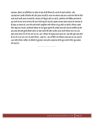 3शासक, डॉ टर या इंिज0नयर का औदा तो बाद मA ह6 मलता है । ब:चो मA बड़ते मनोरोग -और
आ मह याएं उनक8 प5रव5रश क8 और इशारा करती है । माता का कोमल -नेह भरा -पश या पैसो क लए
                                                                                े
काय करने वाल6 आया दे सकती है । सं-कार तो वलु_त होते जा रहे है । अकलेपन को व भन ् मा यमो से
                                                                  े
दर करने मA लगा ब:चा बचपन क8 उमर मA ह6 बड़ा हो जाता है । इसका 3 य
 ू                                                                          3भाव समाज क मा यम से
                                                                                       े
ह6 दे खा जा सकता है । आज क8 सजी संवर6 आध0नक नार6 प5रवार से दर होती जा रह6 है । प5रवार उसक
                                        ु                   ू                            े
लए बोझ बन गया है । कायकार6 म>हला से एक सुघड़ गहणी क8 अपे ा करना ह6 ग़लत है यो#क वह भी
                                             ृ
हाड-मांस क8 बनी हुई है ।#कसी -ट6ल या लोह पदाथ क8 नह6। 3ाचीन-काल से ह6 प5रवार कल एक अंग
बहार काम करता था तो एक अंग घर पर। अतः प5रवार मA संतलन बना रहता था। अब य>द सय-उदय होते
                                                   ु                       ू
ह6 घर मA ता ला लग जाए तो कहाँ प5रवार , कहाँ घर । वह तो सफ एक वjाम -थल बन कर रह जाता है
|अत:य>द प5रवार चा>हए तो नौकर6 से छटकारा पाना होगा |कहागया भी है -कछ पाने क लए कछ खोना
                                  ु                               ु       े    ु
भी पड़ता है |
                                  .......................................




                                                      www.kalpanadubey.com               Page 24
 