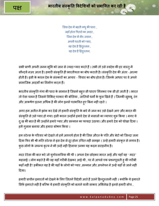 भारतीय सं कृ त वदे शय को Dभा वत कर रह0 है
प

                                     िजस दे श मA बहती मधु क8 धारा ,
                                       जहाँ होता पतरो का आदर ,
                                         िजस दे श मA वीर-जवान ,
                                          अपनी धरती को _यार,
                                          वह दे श है >हंद-तान ,
                                                         ु
                                          वह दे श है >हंद-तान,
                                                         ु




    सभी 3ाणी अपनी जनम भू म को जान से Lयदा _यार करते ह; । तभी तो उसे -वदे श क8 हर वा-तु मA
    सौ?दय नज़र आता है । हमार6 सं-कृ0त ह6 भारतीयता का बोध कराती है । सं-कृ0त दे श क8 अंतर –आ मा
    होती है । इसी क कारन दे श क सं-कार* का आचार – वचार का बोध होता है । िजनक आधार पर वे अपने
                   े           े                                            े
    सामािजक आदशQ का 0नमाण करता ह;।

    भारतीय सं-कृ0त गंगा क8 धारा क सामान है िजसमे बहुत सी धाराए मलकर एक सी हो जाती है । भारत
                                 े
    तो ऐसा चमन है िजसमे व भन ् परकार क8 बो लया , जा0तय* धमQ क फल eखले ह; । िजनक8 खशबू, रं ग
                                                             े ू                  ु
    और आकषण इतना अ धक है क8 लोग इनसे परभा वत हुए Uबना नह6 रहते ।

    अगर हम अतीत मA झांक कर दे खे तो हमार6 सं-कृ0त क बारे मA जान कर उसे दे खने आए और भारत क8
                                                   े
    सं-कृ0त से उसे _यार हो गया। इसी कारन उ?ह*ने हमारे दे श से मसाल* का यापार शुY #कया । मगर ये
    दःख क8 बात है क8 उ?ह*ने हमारे _यार और सCमान का फायदा उठाया। और हमारे दे श को धोखा >दया ।
     ु
    हमA गुलाम बनाया और हमारा शोषण #कया ।

    हम -टे ?स क प5रवार को दे खते तो हमA आ2चय होता है क8 िजस औरत क प0त और बेटो को िज?दा जला
               े                                                 े
    >दया #फ़र भी jी म0त -टे ?स ने इस दे श से दर होना उ चत नह6 समझा । उ?हA हमार6 सं-कृत से लगाव है ।
                                             ू
    कछ लोगो क जघ?य कृ य ने भी उ?हA नह6 >हलाया उनका यह कदम सराहनीय है ।
     ु       े

    मदर टे रेसा क8 बात करे जो युगो-ला वया क8 थी । अपना दे श छोड़कर भारत आई और यहाँ वह ‘ मदर’
    कहलाई । लोग कहते है क8 वह यहाँ गर6बी दे खकर आई थी , पर मA आपसे एक 3शनपछती हु क8 गर6बी
                                                                          ू
    कहाँ नह6 है ? हक8कत यह है क8 यहाँ क लोगो को _यार ,सCमान और अपनेपन ने उ?हA यहाँ से जाने नह6
                                       े
    >दया।

    हमार6 3ाचीन इमारत* को दे खने क लए िजतने वदे शी आते ह; उतने >ह?द-तानी नह6 । यो#क ये इमारते
                                  े                                ु
    सफ़ इमारते नह6 है बिJक ये हमार6 सं-कृ0त को बताने वाल6 साकार अ भलेख है इनसे हमार6 सोच ,


                                                    www.kalpanadubey.com                 Page 25
 