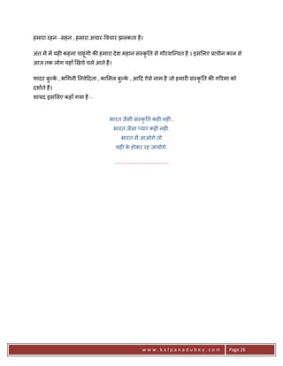 हमारा रहन –सहन , हमारा अचार- वचार झलकता है ।

अंत मA मA यह6 कहना चाहूंगी क8 हमारा दे श महान सं-कृ0त से गौरवाि?वत है । इस लए 3ाचीन काल से
आज तक लोग यहाँ eखचे चले आते है ।

फादर बुJक , भ गनी 0नवे>दता , का मल बुJक , आ>द ऐसे नाम है जो हमार6 सं-कृ0त क8 ग5रमा को
         े                             े
दशाते ह;।
शायद इस लए कहाँ गया है –


                                भारत जैसी सं-कृ0त कह6 नह6 ,
                                   भारत जैसा _यार कह6 नह6.
                                       भारत मA आओगे तो
                                   यह6 क होकर रह जायोगे.
                                        े

                                   .......................................




                                                       www.kalpanadubey.com         Page 26
 