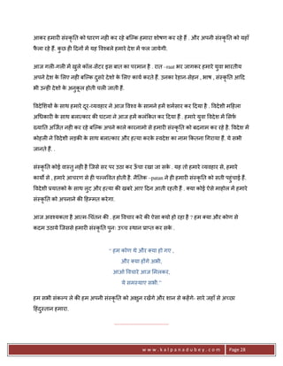 आकर हमार6 सं-कृ0त को धारण नह6 कर रहे बिJक हमारा शोषण कर रहे ह; . और अपनी सं-कृ0त को यहाँ
फला रहे ह;. कछ ह6 >दन* मA यह व2बले हमारे दे श मA फल जायेगी.
 ै           ु


आज गल6-गल6 मA खले कॉल-सAटर इस बात का परमान है . रात –raat भर जागकर हमारे यवा भारतीय
               ु                                                          ु
अपने दे श क लए नह6 बिJक दसरे दे शो क लए काय करते ह;. उनका रे हान-सेहन , भाष , सं-कृ0त आ>द
           े             ु          े
भी उ?ह6 दे शो क अनुकल होती चल6 जाती ह;.
               े    ू


वदे शय* क साथ हमारे दर- यवहार ने आज व2व क सामने हमA शमसार कर >दया है . वदे शी म>हला
         े           ू                   े
अ धकार6 क साथ बला कार क8 घटना ने आज हमA कलं#कत कर >दया ह; . हमारे यवा वदे श मA सफ़
         े                                                         ु
^या0त अिजत नह6 कर रहे बिJक अपने काले कारनामो से हमार6 सं-कृ0त को बदनाम कर रहे है . वदे श मA
कोहल6 ने वदे शी लड़क8 क साथ बला कार और ह या करक -वदे श का नाम #कतना गराया ह;. ये सभी
                      े                       े
जानते ह;. .


सं-कृ0त कोई वा-तु नह6 है िजसे सर पर उठा कर ऊचा रखा जा सक . यह तो हमारे यवहार से, हमारे
                                            ँ           े
कायQ से , हमारे आचरण से ह6 पJल वत होती है . नै0तक –patan ने ह6 हमार6 सं-कृ0त को सती पहुंचाई ह;.
वदे शी 3यातको क साथ लट और ह या क8 खबरे आए >दन आती रहती ह; . या कोई ऐसे माहोल मA हमारे
               े     ु
सं-कृ0त को अपनाने क8 >हCमत करे गा.


आज अव2यकता है आ म- चंतन क8 . हम वचार करे क8 ऐसा यो हो रहा है ? हम या और कोण से
कदम उठाये िजससे हमार6 सं-कृ0त पुनः उ:च -थान 3ा_त कर सक .
                                                      े



                                 “ हम कोण थे और या हो गए ,
                                        और या ह*गे अभी,
                                   आओ वचारे आज मलकर,
                                         ये सम-याए सभी.”

हम सभी संकJप ले क8 हम अपनी सं-कृ0त को अ ुन रखA गे और शान से कहA गे- सारे जहाँ से अ:छा
>हंद-तान हमारा.
    ु

                                    .......................................



                                                        www.kalpanadubey.com           Page 28
 