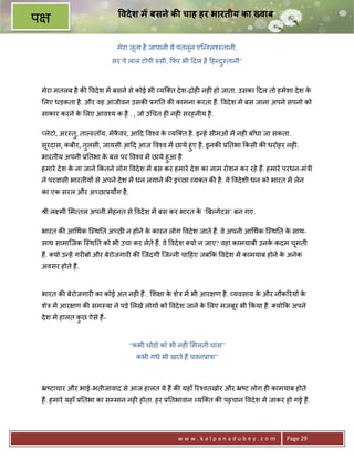वदे श म बसने क चाह हर भारतीय का Eवाब
प
                               मेरा जूता है जापानी ये पतलून एि?Vल2-तानी,
                              सर पे लाल टोपी hसी, #फ़र भी >दल है >ह?द-तानी’
                                                                    ु



    मेरा मतलब है क8 वदे श मA बसने से कोई भी यि त दे श-ƒोह6 नह6 हो जाता. उसका >दल तो हमेशा दे श के
    लए धड़कता है . और वह आजीवन उसक8 3ग0त क8 कामना करता ह;. वदे श मA बस जाना अपने सपनो को
    साकार करने क लए आव2य क है . , जो उ चत ह6 नह6 सरहनीय है .
                े

    _लेटो, अर-तु, ताJ-तॉय, मA कवर, आ>द व2व क यि त है . इ?हे सीमओं मA नह6 बाँधा जा सकता.
                               ै            े
    सूरदास, कबीर, तुलसी, जायसी आ>द आज व2व मA छाये हुए है . इनक8 30तभा #कसी क8 धरोहर नह6.
    भारतीय अपनी 30तभा क बल पर व2व मA छाये हुआ है
                       े
    हमारे दे श क ना जाने #कतने लोग वदे श मA बस कर हमारे दे श का नाम रोशन कर रहे ह;. हमारे परधन-मंEी
                े
    ने परवासी भारतीय* से अपने दे श मA धन लगाने क8 इ:छा य त क8 है . ये वदे शी धन को भारत मA लेन
    का एक सरल और अ:छा3यQग है .

    jी ल मी म तल अपनी मेहनत से वदे श मA बस कर भारत क ‘UबJगेटस’ बन गए.
                                                    े

    भारत क8 आ थक ि-थ0त अ:छ न होने क कारन लोग वदे श जाते ह;. वे अपनी आ थक ि-थ0त क साथ-
                                    े                                            े
    साथ सामािजक ि-थ0त को भी उचा कर लेते ह;. वे वदे श यो न जाए? वहां कामयाबी उनक कदम चमती
                                                                               े     ू
    ह;. यो उ?हA गर6बो और बेरोजगार6 क8 िजंदगी िज?नी चा>हए जब#क वदे श मA कामयाब होने क अनेक
                                                                                    े
    अवसर होते ह;.


    भारत क8 बेरोजगार6 का कोई अंत नह6 ह; . श ा क शेE मA भी आर ण है . यवसाय क और नौक5रय* क
                                               े                           े            े
    शेE मA आर ण क8 सम-या ने पड़े लखे लोगो को वदे श जाने क लए मजबर भी #कया ह;. यो#क अपने
                                                        े      ू
    दे श मA हालत कछ ऐसे ह;-
                  ु


                                   “कभी घोडो को भी नह6 मलती घांस”
                                      कभी गधे भी खाते ह; चवन3ाश”



    •'टाचार और भाई-भतीजावाद से आज हालत ये ह; क8 यहाँ 5र2वतखोर और •'ट लोग ह6 कामयाब होते
    ह;. हमारे यहाँ 30तभा का सCमान नह6 होता. हर 30तभावान यि त क8 पहचान वदे श मA जाकर हो गई ह;.




                                                    www.kalpanadubey.com                  Page 29
 