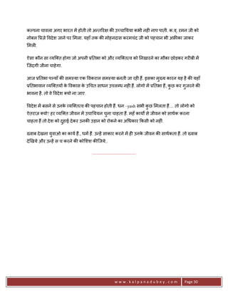 कJपना चावला अगर भारत मA होती तो अ?त5र              क8 उ:चा0यया कभी नह6 नाप पाती. क.व ्. रमन जी को
नोबल 3ज़े वदे श जाने पर मला. यहाँ तक क8 मोहनदास करमचंद जी को पहचान भी अ’8का जाकर
मल6.

ऐसा कौन सा यि त होगा जो अपनी 30तभा को और यि त व को 0नखारने का मौका छोड़कर गर6बी मA
िजंदगी जीना चाहे गा.

आज 30तभा पJयाँ क8 सम-या एक वकराल सम-या बनती जा रह6 ह;. इसका मु^य कारन यह है क8 यहाँ
30तभावान यि तय* क वकास क उ चत साधन उपलnध नह6 ह;. लोगो मA 30तभा ह;, कछ कर गुजरने क8
                 े      े                                           ु
भावना है . तो वे वदे श यो ना जाए.

वदे श मA बसने से उनक यि त व क8 पहचान होती ह;. धन –yash सभी कछ मलता ह;… तो लोगो को
                    े                                       ु
ऐतराज़ यो? हर यि त जीवन मA उचा0ययन चना चाहता ह;. महँ कायQ से जीवन को साथक करना
                                   ु
चाहता ह; तो दे श को दहाई दे कर उनक8 उड़ान को रोकने का अ धकार #कसी को नह6ं.
                     ु

^वाब दे खना युवाओ का काय ह;., धम ह;. उ?हA साकार करने मA ह6 उनक जीवन क8 साथकता ह;. तो ^वाब
                                                              े
दे eखये और उ?हA स च करने क8 को शश क8िजये..

                                    .......................................




                                                        www.kalpanadubey.com             Page 30
 