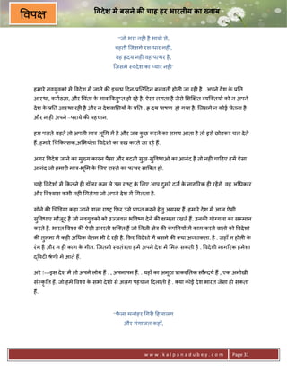 वदे श म बसने क चाह हर भारतीय का Eवाब
वप
                                     “जो भरा नह6 है भावो से,
                                   बहती िजसमे रस-धार नह6,
                                    वह “दय नह6 वह प थर है ,
                                   िजसमे -वदे श का _यार नह6’



 हमारे नवयुवको मA वदे श मA जाने क8 इ:छा >दन-30त>दन बलवती होती जा रह6 है . .अपने दे श क 30त
                                                                                      े
 आ-था, कमठता, और चंता क भाव वलु_त हो रहे है . ऐसा लगता है जैसे श~ त यि तय* को न अपने
                       े
 दे श क 30त आ-था रह6 है और न दे शवा सय* क 30त . “ दय पाषण हो गया है . िजसमे न कोई चेतना है
       े                                 े
 और न ह6 अपने –पराये क8 पहचान.

 हम पलते-बड़ते तो अपनी माE-भू म मA है और जब कछ करने का समय आता है तो इसे छोड़कर चल दे ते
                                            ु
 ह;. हमारे च#क सक,अ भयंता वदे शो का hख करते जा रहे ह;.

 अगर वदे श जाने का म^य कारन पैसा और बदती सख-सु वधाओ का आनंद है तो नह6 चा>हए हमA ऐसा
                    ु                     ु
 आनंद जो हमार6 माE-भू म क लए रा-ते का प थर साUबत हो.
                         े

 चाहे वदे शो मA #कतने ह6 डॉलर कम ले उस रा'1 क लए आप दसरे दज€ क नाग5रक ह6 रहA गे. वह अ धकार
                                             े       ु        े
 और व2वास कभी नह6 मलेगा जो अपने दे श मA मलता है .

 सोने क8 चkडया कहा जाने वाला रा'1 #फ़र उसे 3ा_त करने हे तु अMसर ह;. हमारे दे श मA आज ऐसी
 सु वधाए मौजद है जो नवयवको को उLजवल भ व'य दे ने क8
            ू          ु                                  मता रखते ह;. उनक8 योVयता का सCमान
 करते ह;. भारत व2व क8 ऐसी उभरती शि त ह; जो 0नजी      ेE क8 कप0नय* मA काम करने वालो को वदे शो
                                                            ं
 क8 तलना मA कह6 अ धक वेतन भी दे रह6 है . #फ़र वदे शो मA बसने क8 या अ शाकता. है . जहाँ न होल6 क
     ु                                                                                       े
 रं ग है और न ह6 काग क गीत. िजतनी -वतंEता हमA अपने दे श मA मल सकती है . वदे शी नाग5रक हमेशा
                      े
 ) वट6 jेणी मA आते ह;.

 अरे !---इस दे श मA तो अपने लोग ह; . , अपनापन ह;. . यहाँ का अनूठा 3ाकर0तक सौ?दय ह; , एक अनोखी
 सं-कृ0त ह;. जो हमA व2व क सभी दे शो से अलग पहचान >दलाती है . या कोई दे श भारत जैसा हो सकता
                         े
 ह;.


                                   “फला मनोहर गर6 >हमालय
                                     ै
                                       और गंगाजल कहाँ,




                                                www.kalpanadubey.com                  Page 31
 