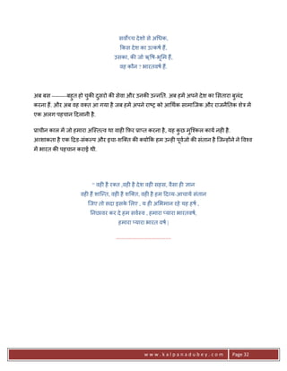सवQ:च दे शो से अ धक,
                                    #कस दे श का उ कष ह;,
                                 उसका, क8 जो ऋ ष-भू म ह;,
                                    वह कौन ? भारतवष ह;.




अब बस --------बहु त हो चक8 दसरो क8 सेवा और उनक8 उ?न0त. अब हमA अपने दे श का सतारा बलंद
                        ु   ु                                                     ु
करना ह;. और अब वह व त आ गया है जब हमA अपने रा'1 को आ थक सामािजक और राजनै0तक शेE मA
एक अलग पहचान >दलानी है .

3ाचीन काल मA जो हमारा अि-त व था वाह6 #फ़र 3ा_त करना है , यह कछ मुि2कल काय नह6 है .
                                                            ु
अ शाकता है एक >ƒड-संकJप और इचा-शि त क8 यो#क हम उ?ह6 पवजो क8 संतान है िज?ह*ने ने व2व
                                                     ू
मA भारत क8 पहचान कराई थी.




                        “ वह6 है र त ,वह6 है दे श वह6 सहस, वैसा ह6 +ान
                   वह6 ह; शाि?त, वह6 है शि त, वह6 है हम >द य-आचाय संतान
                      िजए तो सदा इसक लए , य ह6 अ भमान रहे यह हष ,
                                    े
                       0नछावर कर दे हम सव-व , हमारा _यारा भारतवष,
                                   हमारा _यारा भारत वष |

                                  .......................................




                                                      www.kalpanadubey.com          Page 32
 