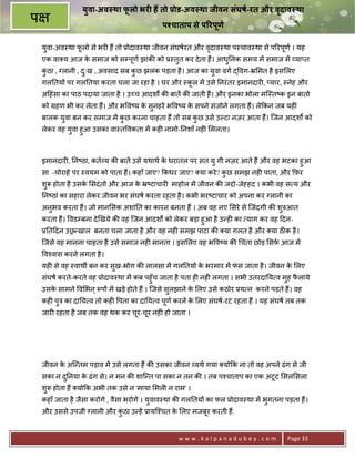 यवा-अव था फलो भर0 ह तो Dोड-अव था जीवन संघषI-रत और वदाव था
                  ु         ू                                       ृ
प                                            पKचाताप से प@रपणI
                                                            ू

    युवा-अव-था फलो से भर6 ह; तो 3ोदाव-था जीवन संघषरत और वदाव-था प-चाव-था से प5रपण । यह
                ू                                        ृ                      ू
    एक वा य आज क समाज को सCपूण झांक8 को 3-तुत कर दे ता ह;। आध0नक समय मA समाज मA या_त
                े                                            ु
    कठा , Vलानी , दःख , अवसाद सब कछ झलक पड़ता है । आज का यवा वग ) वग-• मत है इस लए
     ंु            ु              ु                      ु
    गल0तय* पर गल0तया करता चला जा रहा है । घर और -कल मA उसे 0नरं तर इमानदार6, _यार, -नेह और
                                                  ू
    अ>हंसा का पाठ पदाया जाता है । उ:च आदशQ क8 बातA क8 जाती ह;। और इनका भोला मि-त'क इन बातो
    को Mहण भी कर लेता ह;। और भ व'य क सुनहरे भ व'य क सपने संजोने लगता ह;। ले#कन जब यह6
                                    े              े
    बालक यवा बन कर समाज मA कछ करना चाहता ह; तो सब कछ उसे उJटा नज़र आता ह;। िजन आदशQ को
          ु                 ु                      ु
    लेकर वह यवा हुआ उसका वा-त वकता मA कह6 नामो-0नशाँ नह6 मलता।
             ु



    इमानदार6, 0न'ठा, कत य क8 बातA उसे यथाथ क धरातल पर सत यु गी नज़र आते ह; और वह भटका हुआ
                                            े
    सा -चोराहे पर -वयम को पाता ह;। कहाँ जाए? #कधर जाए? या करे ? कछ समझ नह6 पाता, और #फ़र
                                                                 ु
    शुY होता है उसक सदं तो और आज क •'टाचार6 माहोल मA जीवन क8 जPो-जे•हद । कभी वह स य और
                   े              े
    0न'ठां का सहारा लेकर जीवन भर संघष करता रहता है । कभी भर'टाचार को अपना कर Vलानी का
    अनुभव करता ह;। जो मान सक अशां0त का कारन बनता ह; । अब वह नए सरे से िजंदगी क8 शुhआत
    करता ह;। वडCबना दे eखये क8 वह िजन आदशQ को लेकर बड़ा हुआ है उ?ह6 का याग कर वह >दन-
    30त>दन उ–?खाल बनता चला जाता है और वह नह6 समझ पाटा क8 या ग़लत है और या ठक है ।
    िजसे वह मानना चाहता है उसे समाज नह6 मानता । इस लए वह भ व'य क8 चंता छोड़ सफ़ आज मA
    व2वास करने लगता है ।
    यह6 से वह -वाथg बन कर सख-भोग क8 लालसा मA गल0तय* क भरमार मA फस जाता है । जीवन क लए
                           ु                         े          ं                 े
    संघष करते-करते वह 3ोदाव-था मA कब पहुँच जाता है पता ह6 नह6 लगता । सभी उतरदा0य व मुह फलाये
                                                                                        ै
    उसक सामने व भन ् Yप* मA खड़े होते ह; । िजसे सलझाने क लए उसे कठोर 3य न करने पड़ते ह;। वह
       े                                        ु      े
    कह6 पE का दा0य व तो कह6 पता का दा0य व पण करने क लए संघष-रट रहता ह; । यह संघष तब तक
         ु                                 ू       े
    जार6 रहता है जब तक वह थक कर चर-चर नह6 हो जाता ।
                                 ू ू




    जीवन क अि?तम पड़ाव मA उसे लगता ह; क8 उसका जीवन यथ गया यो#क ना तो वह अपने ढं ग से जी
          े
    सका न द0नया क ढं ग से। न मन क8 शाि?त पा सका न तन क8 । तब प2चाताप का एक अटूट सल सला
           ु     े
    शुY होता ह; यो#क अभी तक उसे न 'माया मल6 न राम' ।
    कहाँ जाता है जैसा करोगे , वैसा भरोगे । युवाव-था क8 गल0तय* का फल 3ोदाव-था मA भुगतना पड़ता ह;।
    और उससे उपजी Vलानी और कठा उ?हA 3ायि2चत क लए मजबर करती ह;.
                           ंु               े      ू


                                                  www.kalpanadubey.com                 Page 33
 