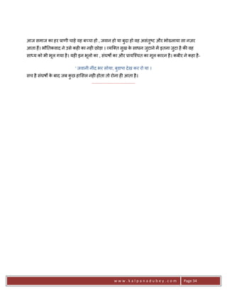 आज समाज का हर 3ाणी चाहे वह ब:चा हो , जवान हो या बुदा हो वह असंतु'ट और भो^लाया सा नज़र
आता ह;। भौ0तकवाद ने उसे कह6 का नह6 छोड़ा । यि त सुख क साधन जुटाने मA इतना जुटा है क8 वह
                                                    े
सा य को भी भूल गया है । यह6 इन भूलो का , संघषQ का और 3ायि2चत का मूल कारन है । कबीर ने कहा है -

                              ' जवानी नींद भर सोया, बुडापा दे ख कर रो या ।
सच है संघषQ क बाद जब कछ हा सल नह6 होता तो रोना ह6 आता है ।
             े        ु
                               .......................................




                                                      www.kalpanadubey.com           Page 34
 