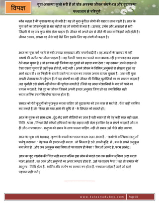 यवा-अव था फलो भर0 ह तो Dोड-अव था जीवन संघषI-रत और वदाव था
                ु         ू                                       ृ
वप                                             पKचाताप से प@रपणI
                                                              ू

 कौन कहता है क8 युवाव-था भू लो भर6 है ? यह तो कछ क>ठत लोगो क8 शरारत जान पड़ती है । आज क
                                               ु  ंु                                  े
 युवा वग का जीवनभूलो से भरा नह6 है वह तो 3योग* से भरा है । उ साह, उमंग और आशाओ से भर6
 िजंदगी मA वह सब कछ भोग लेना चाहता ह;। जीवन को अपने ढं ग से जीने क8 लालसा #कसमे नह6 होती है ।
                  ु
 जीवन उसका, अपना वह जैसे चाहे वैसे िजए इसक लए वह संघष भी करता है ।
                                          े




 आज का युवा-वग पहले से कह6 Lयादा समझदार और यथाथवाद6 है । वह आदशQ क खा?दर मA नह6
                                                                  े
 यथाथ क8 जमीन पर जीना चाहता है । वह ऊगल6 पकड़ कर चलने वाला बालक नह6 हाथ पकड़ कर सहारा
                                     ँ
 दे ने वाला युवक है । जो -वयम नह6 िजयेगा वह दसरो को सहारा या दे गा ? वह -वयम अपने साहस से
                                             ु
 ऐसा रा-ता चनता ह; जहाँ फल होते ह;, कांटे नह6 । अपने जीवन क व भन ् अनुभव* से सीखता हुआ वह
            ु            ु                                 े
 आगे बढता ह; । वह #कसी क बताये रा-ते पर न चल कर -वयम अपना रा-ता चुनता है । जब यह6 यवा
                        े                                                          ु
 अपनी 3ोदाव-था मA पहुँचता ह; तो यह संघषQ का नह6 जीवन क8 व भन ् चनो0तय* का का सामना करता है
                                                                ु
 |यह चनौती उसे संघष नह6ंजीवन क8 पणता लगती है ।िजसे वह लाख परे शा0नय* क बाद भी पाने का
      ु                            ू                                   े
 3य न करता है . ऐसे वद का जीवन िजसने अपनी इ:छा अनुसार िजया हो वह 3या श चत नह6
                     ृ
 करता।बिJक उपलिnधय*पर 3स?न होता है |

 समाज को ऐसे बुजुगQ को पुर-कृत करना चा>हए जो वदाव-था को उल लास से भरते है . ऐसा वाह6 यि त
                                              ृ
 कर सकते है जो ‘#कया सो गया आगे क8 सु ध ले ‘ क सधांत को मानते हो.|
                                              े

 आज क युवक को साम-दाम , दं द-भेद सभी नी0तय* का +ान है यह6 कारन है क8 वेह कह6 मात नह6 खता .
     े                     ु
 0न0त , धरम , 0न'ठां जैसे मोधारे ह थयार* का वेह सहारा नह6 लेता इस लए वेह न संघष करता है और न
 ह6 और न प2चाताप . मनु'य को समय क साथ चलना चा>हए. नह6 तो समय उसे पीछे छोड़ जाएगा.
                                 े

 आज का युवा वग भगवान ् –कृ 'ण क वचन* का पालन करता नज़र आता है . ‘ कम—ये वाि?धकारा-तु माँ
                               े
 फलेषु कदाचनः ‘ वेह फल क8 इ:छा नह6 करता . जो मलता है उसे अपनी बु              से , बल से अपने अनुकल
                                                                                                  ू
 बना लेता है . और जब अनुकल बना लया तो प2चाताप ह6 कसा ? #फ़र तो आनंद है , परम आनंद.|
                         ू                        ै

 आज का वद परलोक क8 चंता नह6 करता बिJक इस लोक मA मरते दम तक सq8य भू मका अदा करता
        ृ
 नज़र आता है . वह +ान और अनुभव* का अपार भ—डार होता है . उसे प2चाताप कसा ? वह तो समाज क8
                                                                    ै
 अमूJय –0न ध होता है . शाि?त और संतोष का साकार Yप होता है . प2चाताप होता है उ?हA जो इ?हे
 पहचान नह6 पाते.|

                                    .......................................




                                                        www.kalpanadubey.com               Page 35
 