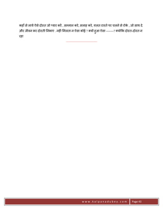 कहाँ से लाये ऐसे दो-त जो _यार करA , सCमान करे , सलाह करे , ग़लत रा-ते पर चलने से रोक , जो साथ दे
                                                                                   े
और जीवन भर दो-ती 0नभाए . नह6 मलता न ऐसा कोई ? य* हुआ ऐसा -------? यो#क दो-त-दो-त न
रहा
                                    .......................................




                                                       www.kalpanadubey.com            Page 43
 