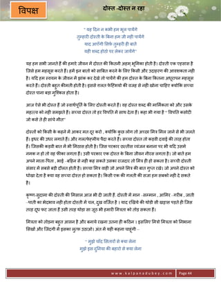 दो त -दो त न रहा
वप
                                   " यह >दन न कभी हम भूल पायAगे
                            तुCहार6 दो-ती क Uबना हम जी नह6 पायAगे
                                           े
                                   याद आएँगी सफ़ तुCहर6 ह6 बातA
                                   यह6 शnद होठो पर लेकर जायAगे”

यह हम सभी जानते ह; क8 हमारे जीवन मA दो-त क8 #कतनी अहम ् भू मका होती है । दो-ती एक एहसास है
िजसे हम महसूस करते ह;। हमA इन बातो को साUबत करने क लए #कसी और उदाहरण क8 आवशकता नह6
                                                  े
है । य>द हम -वयम क जीवन मA झांक कर दे खे तो पायAगे क8 हम दो-त क Uबना #कतना अधरापन महसूस
                  े                                            े             ू
करते ह;। दो-ती बहुत क8मती होती है । इससे ग़लत फि•मयो क8 वजह से नह6 खोना चा>हए यो#क स:चा
                                              े
दो-त पाना बड़ा मुि2कल होता है ।

आज ऐसे भी दो-त ह; जो -वाथप0त क लए दो-ती करते ह;। वह दो-त शnद क8 मा मकता को और उसक
                          ू   े                                                  े
मह व को नह6 समझते ह;। स:चा दो-त तो हर वप0त मA साथ दे ता ह;। कहा भी गया है “ वप0त कसोट6
जो कसे ते ह6 सांचे मीत”

दो-त* को #कसी क कहने मA आकर मत दर करो , यो#क कछ लोग तो अ:छा मE मल जाने से भी जलते
               े                ू             ु
ह;। इधर क8 उधर लगाते ह;। और गल फ•मीय पैदा करते ह;। स:चा दो-त तो कड़वी दवाई क8 तरह होता
                                े
ह;। िजसक8 कड़वी बात मA भी मठास होती है । िजस परकार छ तीस यंजन बनाना पर भी य>द उसमे
नमक न हो तो वह फ8का लगता ह;। उसी परकार एक दो-त क Uबना जीवन नीरस लगता है । जो बातA हम
                                                े
अपने माता- पता , भाई –ब>हन से नह6 कह सकते उसका राजदार तो मE ह6 हो सकता है । स:ची दो-ती
संसार मA सबसे बड़ी दौलत होती है । स:चा मE वाह6 जो अपने मE क8 बात ग_त रखे। जो अपने दो-त को
                                                                 ु
धोखा दे ता है या वह स:चा दो-त हो सकता है । #कसी एक क8 गलती क8 सजा हम सबको नह6 दे सकते
है ।

कृ'ण-सुदामा क8 दो-ती क8 मसाल आज भी द6 जाती ह;. दो-ती मA मान –सCमान , आ मर –गर6ब , जाती
–पाती का भेदभाव नह6 होता दो-ती मA चल, दख विजत है । याद रeखये क8 थोडी सी खšास पड़ते ह6 िजस
                                       ु
तरह दध फट जाता ह; उसी तरह थोड़ा सा जूठ भी हमार6 मEता को तोड़ सकता ह;।
     ू

 मEता को तोड़ना बहुत आसन है और बनाये रखना उतना ह6 क>ठन । इस लए मEो मEता को 0नभाना
 सख* और िजंदगी मA इसका लु फ़ उठाओ। अंत मA यह6 कहना चाहूंगी –

                                   “ मुझे चाँद सतार* से या लेना
                                 मझे इस द0नया क8 बहारो से या लेना
                                  ु      ु




                                                 www.kalpanadubey.com             Page 44
 