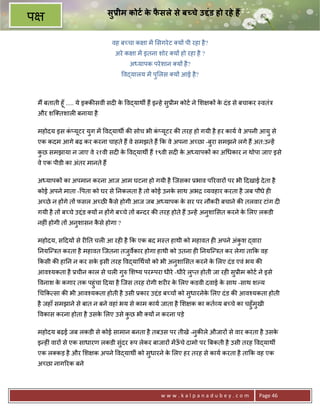 सुDीम कोटI क फसले से ब चे उLंड हो रहे ह
                                              े ै
प
                                   वह ब:चा क ा मA सगरे ट य* पी रहा है ?
                                    अरे क ा मA इतना शोर य* हो रहा है ?
                                         अ यापक परे शान य* है ?
                                       व)यालय मA पु लस य* आई है ?



    म; बताती हूँ ..... ये इ क8सवीं सद6 क व)याथg ह; इ?हे सु3ीम कोट ने श क* क दं ड से बचाकर -वतंE
                                        े                                  े
    और शि तशाल6 बनाया है

    महोदय इस क_यटर युग मA व)याथg क8 सोच भी क_यटर क8 तरह हो गयी है हर काय वे अपनी आयु से
              ं ू                           ं ू
    एक कदम आगे बढ़ कर करना चाहते ह; वे समझते ह; #क वे अपना अ:छा -बरा समझने लगे ह; अत:उ?हA
                                                                 ु
    कछ समझाया न जाए वे २१वी सद6 क व)याथg ह; १९वी सद6 क अ यापक* का अ धकार न थोपा जाए इसे
     ु                           े                    े
    वे एक पीडी का अंतर मानते ह;

    अ यापक* का अपमान करना आज आम घटना हो गयी है िजसका 3भाव प5रवार* पर भी >दखाई दे ता है
    कोई अपने माता - पता को घर से 0नकलता है तो कोई उनक साथ अभƒ यवहार करता है जब पौधे ह6
                                                     े
    अ:छे न ह*गे त* फसल अ:छ कसे होगी आज जब अ यापक क सर पर नौकर6 बचाने क8 तलवार टांग द6
                             ै                     े
    गयी है त* ब:चे उPंड य* न ह*गे ब:चे त* ब?दर क8 तरह होते ह; उ?हA अनुशा सत करने क लए लकडी
                                                                                  े
    नह6ं होगी त* अनुशासन कसे होगा ?
                          ै

    महोदय, स>दय* से र60त चल6 आ रह6 है #क एक बद म-त हाथी को महावत ह6 अपने अंकश )वारा
                                                                            ु
    0नयि?Eत करता है महावत िजतना तजुव€कार होगा हाथी को उतना ह6 0नयि?Eत कर लेगा ता#क वह
    #कसी क8 हा0न न कर सक इसी तरह व)या थय* को भी अनुशा सत करने क लए दं ड एवं भय क8
                        े                                      े
    आव2यकता है 3चीन काल से चल6 गुh श'य परCपरा धीरे -धीरे लु_त होती जा रह6 सु3ीम कोट ने इसे
    वनाश क कगार तक पहुंचा >दया है िजस तरह रोगी शर6र क लए कडवी दवाई क साथ -साथ शJय
          े                                          े              े
    च#क सा क8 भी आव2यकता होती है उसी 3कार उPंड ब:च* को सुधारनेक लए दं ड क8 आव2यकता होती
                                                               े
    है जहाँ समझाने से बात न बने वहां भय से काम काय जाता है श क का कत य ब:चे का चहुँमुखी
    वकास करना होता है उसक लए उसे कछ भी य* न करना पड़े
                         े        ु

    महोदय बढ़ई जब लकडी से कोई सामान बनता है तबउस पर तीखे -नक8ले औजार* से वार करता है उसक
                                                          ु                            े
    इ?ह6ं वार* से एक साधारण लकडी संदर Yप लेकर बाजार* मA ऊचे दामो पर Uबकती है उसी तरह व)याथg
                                   ु                     ँ
    एक ल कड़ है और श क अपने व)याथg को सुधारने क लए हर तरह से काय करता है ता#क वह एक
                                              े
    अ:छा नाग5रक बने




                                                     www.kalpanadubey.com                Page 46
 