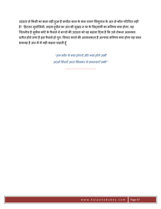 उदं डता से #कसी का भला नह6ं हुआ है 3ाचीन काल क कस रावण शशुपाल क अंत से कौन प5र चत नह6ं
                                              े ं              े
है ? >हटलर मुसो लनी, सPाम हुसैन का अंत भी सुखद न था क व)याथg का भ व'य या होगा; यह
                                                     े
चंतनीय है सु3ीम कोट क फसले ने ब:च* क8 उदं डता को वह बढावा >दया है #क उसे रोकना असCभव
                     े ै
3तीत होने लगा है इस फसले हो पुन:: वचार करने क8 आव2यकता है अ?यथा भ व'य या होगा यह 32न
                     ै
भयावह है अंत मA मA यह6 कहना चाहती हूँ


                            "हम कौन थे या होगये और या ह*गे अभी

                          आओं वचारA आज मलकर ये सम-याएँ सभी "
                                    .......................................




                                                        www.kalpanadubey.com    Page 47
 