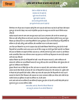 सुDीम कोटI क फसले से ब चे उLंड हो रहे ह
                                        े ै
वप
                                    रोको न न>दय* को बाँध से,
                                     कलकल कर क बहने दो,
                                              े
                                     खले गगन मA ब:च* को,
                                      ु
                                       खले पंख* से उड़ने दो,
                                        ु
                                    ब:चे तो ह; फल* क8 यार6,
                                                ू
                                 इन फल* को म-त हवा मA उड़ने दो
                                     ू

 0नणायक गण म; इस बात से सहमत नह6 हूँ #क ब:चे उदं ड हो रहे ह; भारत वह दे श है जहाँ नेहY जैसे महान
 पुYष हुए जो ब:च* से बेहद _यार करते थे इस लए इस दे श क कानून का ब:च* क प
                                                      े               े       मA 0नणय करना
 उ चत है
 महोदय बदलते समय क साथ साथ सब कछ बदल रहा है आज अ यापक और ब:च* का सCब?ध गh -
                  े            ु                                        ु
 श'य का नह6 अ पतु मEता का भी माना जाता है हर सCब?ध क8 कछ सीमाएं होती ह; पर?तु आज कछ
                                                       ु                          ु
 श क इन सीमाओं को पार करक व)या थय* क साथ द ु यवहार करने लगे ह; िजससे इन व)या थय* क
                         े          े                                             े
 भ व'य पर ह6 नह6 अ पतु उनक शार65रक और मान सक पटल पर भी 3भाव पड़ता है
                          े

 आए >दन हम श क* क hƒ Yप क उदाहरन दे ख रहे ह; कभी श क #कसी क8 बाजु तोड़ दे ते ह; तो कह6
                 े       े
 व)याथg को अपमा0नत करक आ म ह या तक क लए मजबूर कर दे ते ह; कछ >दन* पहले ह6 एक श क
                      े             े                      ु
 क8 सजा का 0घनौना Yप दे खने को मला जब माE छ: वष क8 ब:ची को Mह-काय न करने पर उसे 0नव-E
 करक अपमा0नत #कया गया प5रणाम -वYप वह इतना डर गयी #क वह व)यालय क नाम से ह6 घबराने
    े                                                          े
 लगी या यह उ चत है ?
 महोदय श क वह दपण है जो व)याथg को सह6 -गलत क8 पहचान कराता है , उसक य#कत व को
                                                                  े
 संवारता है , भ व'य का उ तरा धकार6 बनाता है पर?तु य>द वह दपण -वयं ह6 Uबगडा और धधला होगा तो
                                                                               ंु
 दसरे का यि त व या 0नखरे गा?
  ु
 कCहार #कतने _यार से मšी गँूथ कर #फ़र उसे चाक पर चदाता है और अपने कोमल -पश से वतन* को
  ु
 आकार दे ता है ठक वैसे ह6 अ यापक भी _यार से व)याथg को संवारता है न #क कठोरता से | सु3ीम कोट
 क फसले को हमA सहम0त दे नी चा>हए, ले#कन यह यान भी रखना होगा #क व)याथg को गलत राह मA
  े ै
 भटकने से रोकने क लए वनoता और सहजता का रा-ता अपनाना चा>हए हम गौतम और गांधी क दे श
                 े                                                          े
 वासी ह; संयम हर मुि-कल से लड़ने का ह थयार था, है और रहे गा
 ब:चे आने वाले कल का भ व'य ह; जब भ व'य ह6 सहमा हुआ होगा तो दे श क8 उ?न0त कसे होगी हमे तो
                                                                          ै
 मु-कराता हुआ उLLवल भ व'य चा>हए
                           नाया सवेरा आने दो ,#करण* से #करने मलने दो
                            नव ऋतू क आगमन मA नव क*पलA eखलने दो
                                    े




                                                 www.kalpanadubey.com                  Page 48
 