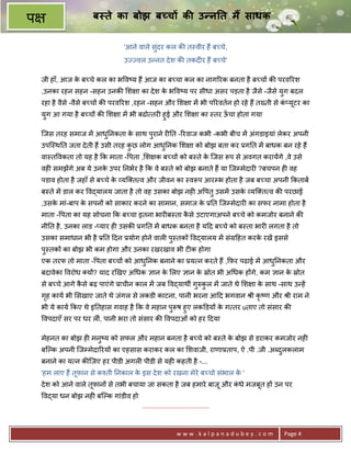 प                    ब ते का बोझ ब च क उ न त म साधक

                               'आने वाले सुंदर कल क8 त-वीर ह; ब:चे,
                               उLLवल उ?नत दे श क8 तकद6र ह; ब:चे'

    जी हाँ, आज क ब:चे कल का भ व'य ह; आज का ब:चा कल का नाग5रक बनता है ब:च* क8 परव5रश
                े
    ,उनका रहन सहन -सहन उनक8 श ा का दे श क भ व'य पर सीधा असर पड़ता है जैसे -जैसे युग बदल
                                         े
    रहा है वैसे -वैसे ब:च* क8 परव5रश ,रहन -सहन और श ा मA भी प5रवतन हो रहे ह; त^ती से क_यटर का
                                                                                      ं ू
    युग आ गया है ब:च* क8 श ा मA भी बढो तर6 हुई और श ा का -तर ऊचा होता गया
                                                              ँ

    िजस तरह समाज मA आध0नकता क साथ पुराने र60त -5रवाज कभी -कभी बीच मA अंगडाइयां लेकर अपनी
                      ु      े
    उपि-थ0त जता दे ती ह; उसी तरह कछ लोग आध0नक श ा को बोझ बता कर 3ग0त मA बाधक बन रहे ह;
                                  ु       ु
    वा-त वकता तो यह है #क माता - पता , श क ब:च* को ब-ते क िजस Yप से अवगत करायAगे ,वे उसे
                                                         े
    वह6 समझAगे अब ये उनक उपर 0नभर है #क वे ब-ते को बोझ बनाते ह; या िजCमेदार6 ?बचपन ह6 वह
                        े
    पडाव होता है जहाँ से ब:चे क यि त व और जीवन का -वYप आरCभ होता है जब ब:चा अपनी #कताबA
                               े
    ब-ते मA डाल कर व)यालय जाता है तो वह उसका बोझ नह6 अ पतु उसमA उसक यि त व क8 परछाZ
                                                                   े
    ,उसक मां-बाप क सपन* को साकार करने का सामान, समाज क 30त िजCमेदार6 का सफर नामा होता है
        े         े                                   े
    माता - पता का यह सोचना #क ब:चा इतना भार6ब-ता कसे उटाएगाअपने ब:चे को कमजोर बनाने क8
                                                  ै
    नी0त है , उनका लाड -_यार ह6 उसक8 3ग0त मA बाधक बनता है य>द ब:चे को ब-ता भार6 लगता है तो
    उसका समाधान भी है 30त >दन 3योग होने वाल6 प-तक* व)यालय मA संM>हत करक रखA इससे
                                              ु                        े
    प-तक* का बोझ भी कम होगा और उनका रखरखाव भी ट6क होगा
     ु
    एक तरफ तो माता - पता ब:च* को आध0नक बनाने का 3य न करते ह; ,#फ़र पढाई मA आध0नकता और
                                   ु                                        ु
    बदावेका वरोध य*? याद रeखए अ धक +ान क लए +ान क fोत भी अ धक ह*गे, कम +ान क fोत
                                        े        े                          े
    से ब:चे आगे कसे बढ़ पाएंगे 3ाचीन काल मA जब व)याथg गhकल मA जाते थे श ा क साथ -साथ उ?हA
                 ै                                    ु ु                 े
    गह काय भी सखाए जाते थे जंगल से लकडी काटना, पानी भरना आ>द भगवान jी कृ'ण और jी राम ने
     ृ
    भी ये काय #कए थे इ0तहास गवाह है #क वे महान पुYष हुए लकkडय* क ग तर uताए तो संसार क8
                                                                े
    वपदाएँ सर पर धर ल6ं, पानी भरा तो संसार क8 वपदाओं को हर >दया

    मेहनत का बोझ ह6 मनु'य को सफल और महान बनता है ब:चे को ब-ते क बोझ से डराकर कमजोर नह6
                                                               े
    बिJक अपनी िजCमेदा5रय* का एहसास कराकर कल का शवाजी, राणा3ताप, ऐ .पी .जी .अnदलकलाम
                                                                              ु
    बनाने का य न क8िजए हर पीडी अगल6 पीडी से यह6 कहती है -...
    'हम लाए ह; तूफ़ान से क2ती 0नकाल क इस दे श को रखना मेरे ब:चो संभाल क '
                                    े                                 े
    दे श को आने वाले तूफान* से तभी बचाया जा सकता है जब हमारे बाजू और कधे मजबत ह* उन पर
                                                                      ं     ू
    व)या धन बोझ नह6 बिJक गांडीव हो
                                     .......................................



                                                         www.kalpanadubey.com        Page 4
 
