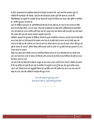 क लए आव2यकता है 3ाकृ0तक सौ?दय से प5रपूण वातावरण क8 ,जहाँ पानी क8 कलकल सुने तो
 े
प~ य* क8 चहचहाहट भी समझे, जहाँ हवा क8 सरसराहट होऔर फल* क8 महक हो ,ब:च* क8
                                                    ू
eखलeखलाहट हो 3कृ0त क नजद6क ह6 वह जीवन क8 पढाई पढे िजससे वह संसार और सि'ट से प5र चत
                    े                                                ृ
हो ,उसक8 स?दरता से YबY हो
          ु
आज क बोeझल वातावरण मA , 30तयो गताओं क8 होड़ मA वह कह6 दब सा गया है आज ब:चे पर सफ़
    े
ब-ते का ह6 बोझ नह6 है , उस पर माता - पता क8 आकाँ ाओं का बोझ भी है अ भभावक* क सामािजक
                                                                            े
-तर को बढाने का उ तर दा0य व भी है इन सब को उसका बाल मन संभाल नह6 पाताऔर वह आगे बढ़ने
क8 अप ा मौत को गले लगाना jेयकर समझने लगता ह6
30त>दन अख़बार* मA दरदशन क व भ?न चैनल* मA इससे सCबि?धत समाचार आते ह6 रहते ह; कह6ं कोई
                  ू     े
ब:चा फल होने पर ऊची इमारत* से छलांग लगा दे ता है तो कोई पंखे से लटक जाता है कोई जहर खा
      े          ँ
लेता है तो कोई रे ल क8 पट5रयां नाप लेता है ब:चे का जीवन समा_त हो जाता है माता - पता जीते हुए भी
मद€ क समान हो जाते ह; ,ले#कन श ा नी0त बनाने वाल* क कान* पर जंू नह6ं रA गती इन हालात* पर न वे
 ु े                                              े
 यान दे ते ह; न सरकार
श ा का उPे2य होना चा>हए ब:चे का चा5रUEक वकास करना जो आज #कताबी बातA रह गZ ह; चार*
ओर छाए •'टाचार ब:चे क जीवन को 0नराशा और हताशा से भर >दया है वह 0नि2चत ह6 नह6 कर पाता
                     े
#क #कस रा-ते पर चले
यह सच है #क वह #कताब* क बोझ क चाबुक से वह अपना रा-ता जJद6 तै कर लेता है ,ले#कन हो सकता
                       े     े
है #क वह मंिजल से पहले ह6 दम तोड़ दे इस लए म; अनुरोध करता हूँ #क इस ओर कछ साथक कदम
                                                                       ु
उठाए जांए िजससे ब:चे का चहुमुखी वकास हो वह सफ़ +ान क8 मशीन बन कर न रह जाए ब-ते के
बोझ को आप +ान क8 अ धकता समझने क8 भूल न करA -


                                मेरा शर6र बोझ से दहरा हुआ होगा
                                                  ु
                           म; सजदे मA नह6ं था, तुCहे धोखा हुआ होगा "

                                   .......................................




                                                       www.kalpanadubey.com           Page 6
 
