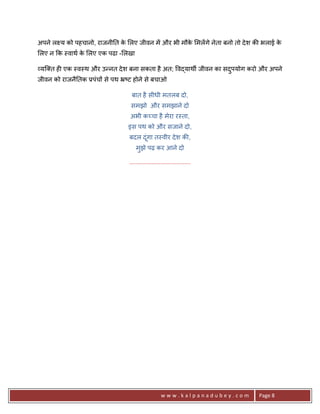 अपने ल य को पहचानो, राजनी0त क लए जीवन मA और भी मौक मलA गे नेता बनो तो दे श क8 भलाई क
                             े                    े                                 े
लए न #क -वाथ क लए एक पढा - लखा
              े

यि त ह6 एक -व-थ और उ?नत दे श बना सकता है अत; व)याथg जीवन का सदपयोग करो और अपने
                                                              ु
जीवन को राजनै0तक 3पंच* से पथ •'ट होने से बचाओ

                                बात है सीधी मतलब दो,
                                समझो और समझाने दो
                                अभी क:चा है मेरा र-ता,
                               इस पथ को और सजाने दो,
                                बदल दं गा त-वीर दे श क8,
                                       ू
                                   मझे पढ़ कर आने दो
                                    ु

                               .......................................




                                                   www.kalpanadubey.com      Page 8
 