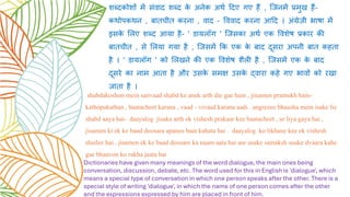 शब्दकोशों में संवाद शब्द क
े अनेक अर्थ ददए गए हैं , जिनमें प्रमुख हैं-
कर्ोपकर्न , बातचीत करना , वाद - वववाद करना आदद । अंग्रेजी भाषा में
इसक
े ललए शब्द आया है- ' डायलॉग ' जिसका अर्थ एक ववशेष प्रकार की
बातचीत , से ललया गया है , जिसमें कक एक क
े बाद दूसरा अपनी बात कहता
है । ' डायलॉग ' को ललखने की एक ववशेष शैली है , जिसमें एक क
े बाद
दूसरे का नाम आता है और उसक
े समक्ष उसक
े द्वारा कहे गए भावों को रखा
िाता है ।
shabdakoshon mein sanvaad shabd ke anek arth die gae hain , jinamen pramukh hain-
kathopakathan , baatacheet karana , vaad - vivaad karana aadi . angrezee bhaasha mein isake lie
shabd aaya hai- daayalog jisaka arth ek vishesh prakaar kee baatacheet , se liya gaya hai ,
jisamen ki ek ke baad doosara apanee baat kahata hai . daayalog ko likhane kee ek vishesh
shailee hai , jisamen ek ke baad doosare ka naam aata hai aur usake samaksh usake dvaara kahe
gae bhaavon ko rakha jaata hai
Dictionaries have given many meanings of the word dialogue, the main ones being
conversation, discussion, debate, etc. The word used for this in English is 'dialogue', which
means a special type of conversation in which one person speaks after the other. There is a
special style of writing 'dialogue', in which the name of one person comes after the other
and the expressions expressed by him are placed in front of him.
 