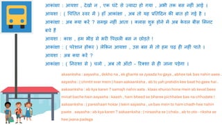 akaanksha : aayasha , dekho na , ek ghante se zyaada ho gaya , abhee tak bas nahin aaee .
aayasha : ( chintit svar mein ) haan aakaanksha , ab to yah pratidin kee baat ho gaee hai .
aakaanksha : ab kya karen ? samajh nahin aata . klaas shuroo hone mein ab keval bees
minat bache hain aayasha : kaash , ham bheed se bharee pichhalee bas na chhodate !
aakaanksha : ( pareshaan hokar ) lekin aayasha , us bas mein to ham chadh hee nahin
paate . aayasha : ab kya karen ? aakaanksha : ( niraasha se ) chalo , ab to oto - riksha se
hee jaana padega
आकांक्षा : आयशा , देखो न , एक घंटे से ज़्यादा हो गया , अभी तक बस नहीं आई ।
आयशा : ( धचंततत स्वर में ) हााँ आकांक्षा , अब तो यह प्रततददन की बात हो गई है ।
आकांक्षा : अब क्या करें ? समझ नहीं आता । क्लास शुरू होने में अब क
े वल बीस लमनट
बचे हैं
आयशा : काश , हम भीड़ से भरी वपछली बस न छोड़ते !
आकांक्षा : ( परेशान होकर ) लेककन आयशा , उस बस में तो हम चढ़ ही नहीं पाते ।
आयशा : अब क्या करें ?
आकांक्षा : ( तनराशा से ) चलो , अब तो ऑटो - ररक्शा से ही िाना पड़ेगा ।
 