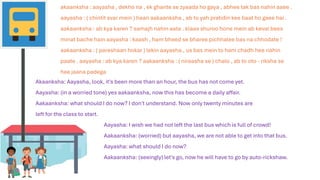 akaanksha : aayasha , dekho na , ek ghante se zyaada ho gaya , abhee tak bas nahin aaee .
aayasha : ( chintit svar mein ) haan aakaanksha , ab to yah pratidin kee baat ho gaee hai .
aakaanksha : ab kya karen ? samajh nahin aata . klaas shuroo hone mein ab keval bees
minat bache hain aayasha : kaash , ham bheed se bharee pichhalee bas na chhodate !
aakaanksha : ( pareshaan hokar ) lekin aayasha , us bas mein to ham chadh hee nahin
paate . aayasha : ab kya karen ? aakaanksha : ( niraasha se ) chalo , ab to oto - riksha se
hee jaana padega
Aayasha: I wish we had not left the last bus which is full of crowd!
Aakaanksha: (worried) but aayasha, we are not able to get into that bus.
Aayasha: what should I do now?
Aakaanksha: (seeingly) let's go, now he will have to go by auto-rickshaw.
Akaanksha: Aayasha, look, it's been more than an hour, the bus has not come yet.
Aayasha: (in a worried tone) yes aakaanksha, now this has become a daily affair.
Aakaanksha: what should I do now? I don't understand. Now only twenty minutes are
left for the class to start.
 