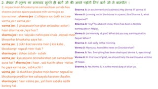 Sharma Ji: (in excitement and sadness) Hey Verma Ji! Verma Ji!
Verma Ji: (coming out of the house in a panic) Yes Sharma Ji, what
happened?
Sharma Ji: Hey! You did not know, there has been a terrible
earthquake in Nepal.
Verma Ji: (in intensity of grief) What did you say, earthquake! In
Nepal! When?
Sharma Ji: Just early in the morning.
Verma Ji: Have you heard the news on Doordarshan?
Sharma Ji: Yes. Everything has been destroyed Verma Ji, everything!
Verma Ji: In this hour of grief, we should help the earthquake victims
of Nepal.
Sharma Ji: Yes Verma Ji, it is the moral duty of all of us.
2. नेपाल में भूक
ं प का समाचार सुनते ही शमाथ िी की अपने पड़ोसी लमत्र वमाथ िी से बातचीत ।
2. nepaal mein bhookamp ka samaachaar sunate hee
sharma jee kee apane padosee mitr varma jee se
baatacheet . sharma jee : ( uttejana aur dukh se ) are
varma jee ! varma jee !
varma jee : ( ghabaraate hue ghar se baahar aakar )
haan sharma jee , kya hua ?
sharma jee : are ! aapako nahin pata chala , nepaal mein
bhayankar bhookamp aaya hai .
varma jee : ( dukh kee teevrata mein ) kya kaha ,
bhookamp ! nepaal mein ! kab ?
sharma jee : abhee subah - subah .
varma jee : kya aapane dooradarshan par samaachaar
suna hai ? sharma jee : haan . sab kuchh tahas - nahas
ho gaya varma jee , sab kuchh !
varma jee : is dukh kee ghadee mein hamen nepaal ke
bhookamp peediton kee sahaayata karanee chaahie .
sharma jee : haan varma jee , yah ham sabaka naitik
kartavy hai .
 
