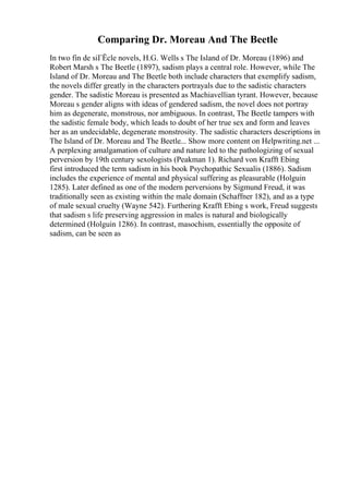 Comparing Dr. Moreau And The Beetle
In two fin de siГЁcle novels, H.G. Wells s The Island of Dr. Moreau (1896) and
Robert Marsh s The Beetle (1897), sadism plays a central role. However, while The
Island of Dr. Moreau and The Beetle both include characters that exemplify sadism,
the novels differ greatly in the characters portrayals due to the sadistic characters
gender. The sadistic Moreau is presented as Machiavellian tyrant. However, because
Moreau s gender aligns with ideas of gendered sadism, the novel does not portray
him as degenerate, monstrous, nor ambiguous. In contrast, The Beetle tampers with
the sadistic female body, which leads to doubt of her true sex and form and leaves
her as an undecidable, degenerate monstrosity. The sadistic characters descriptions in
The Island of Dr. Moreau and The Beetle... Show more content on Helpwriting.net ...
A perplexing amalgamation of culture and nature led to the pathologizing of sexual
perversion by 19th century sexologists (Peakman 1). Richard von Krafft Ebing
first introduced the term sadism in his book Psychopathic Sexualis (1886). Sadism
includes the experience of mental and physical suffering as pleasurable (Holguin
1285). Later defined as one of the modern perversions by Sigmund Freud, it was
traditionally seen as existing within the male domain (Schaffner 182), and as a type
of male sexual cruelty (Wayne 542). Furthering Krafft Ebing s work, Freud suggests
that sadism s life preserving aggression in males is natural and biologically
determined (Holguin 1286). In contrast, masochism, essentially the opposite of
sadism, can be seen as
 