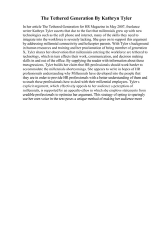 The Tethered Generation By Kathryn Tyler
In her article The Tethered Generation for HR Magazine in May 2007, freelance
writer Kathryn Tyler asserts that due to the fact that millennials grew up with new
technologies such as the cell phone and internet, many of the skills they need to
integrate into the workforce is severely lacking. She goes on to support this argument
by addressing millennial connectivity and helicopter parents. With Tyler s background
in human resources and training and her proclamation of being member of generation
X, Tyler shares her observation that millennials entering the workforce are tethered to
technology, which in turn effects their work, communication, and decision making
skills in and out of the office. By supplying the reader with information about these
transgressions, Tyler builds her claim that HR professionals should work harder to
accommodate the millennials shortcomings. She appears to write in hopes of HR
professionals understanding why Millennials have developed into the people that
they are in order to provide HR professionals with a better understanding of them and
to teach these professionals how to deal with their millennial employees. Tyler s
explicit argument, which effectively appeals to her audience s perception of
millennials, is supported by an appealto ethos in which she employs statements from
credible professionals to optimize her argument. This strategy of opting to sparingly
use her own voice in the text poses a unique method of making her audience more
 