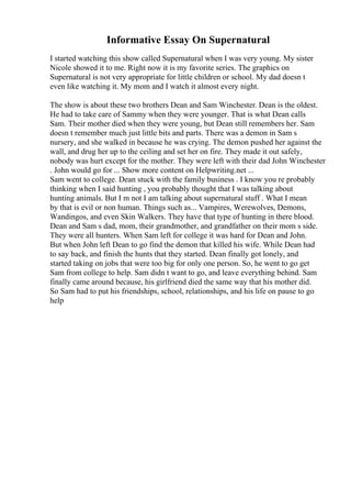 Informative Essay On Supernatural
I started watching this show called Supernatural when I was very young. My sister
Nicole showed it to me. Right now it is my favorite series. The graphics on
Supernatural is not very appropriate for little children or school. My dad doesn t
even like watching it. My mom and I watch it almost every night.
The show is about these two brothers Dean and Sam Winchester. Dean is the oldest.
He had to take care of Sammy when they were younger. That is what Dean calls
Sam. Their mother died when they were young, but Dean still remembers her. Sam
doesn t remember much just little bits and parts. There was a demon in Sam s
nursery, and she walked in because he was crying. The demon pushed her against the
wall, and drug her up to the ceiling and set her on fire. They made it out safely,
nobody was hurt except for the mother. They were left with their dad John Winchester
. John would go for ... Show more content on Helpwriting.net ...
Sam went to college. Dean stuck with the family business . I know you re probably
thinking when I said hunting , you probably thought that I was talking about
hunting animals. But I m not I am talking about supernatural stuff . What I mean
by that is evil or non human. Things such as... Vampires, Werewolves, Demons,
Wandingos, and even Skin Walkers. They have that type of hunting in there blood.
Dean and Sam s dad, mom, their grandmother, and grandfather on their mom s side.
They were all hunters. When Sam left for college it was hard for Dean and John.
But when John left Dean to go find the demon that killed his wife. While Dean had
to say back, and finish the hunts that they started. Dean finally got lonely, and
started taking on jobs that were too big for only one person. So, he went to go get
Sam from college to help. Sam didn t want to go, and leave everything behind. Sam
finally came around because, his girlfriend died the same way that his mother did.
So Sam had to put his friendships, school, relationships, and his life on pause to go
help
 