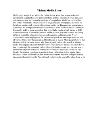 Violent Media Essay
Media plays a significant role in the United States. What first started as limited
information on paper has now transformed into endless amounts of news, data, and
entertainment that we can easily reach out of our pockets. Media has evolved into
two forms: print media which consists of magazines and newspapers, and there are
broadcast media which consists of television, radio, etc. Broadcasting media is now
considered the most prominent media outlet out of these two because it is used more
frequently, and it is more accessible than ever. Radio media, which started in 1920
with the invention of the radio channels and broadcasts, has now evolved into many
different forms like television, movies, video games, and the internet. A very
controversial and worrying topic for parents and guardians nowadays is the amount
of violencethat is now being used and broadcasted in media. Many people believe that
violent media is the main reason why there is youth violence in America. Violent
media doesn t precisely contribute to violent youth behavior because research shows
that even though the amount of violence in media has increased over the past years,
the number of youth homicides and violent events have decreased. There are also
broader factors that contribute to youth violence rather than violent media, like a
history of violent victimization, low parent involvement, and even living in socially
disorganized neighborhoods. And although violent media seems like a bad thing to be
 