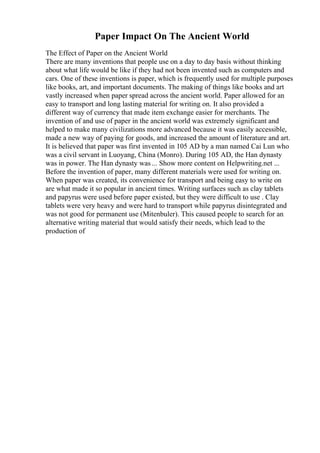 Paper Impact On The Ancient World
The Effect of Paper on the Ancient World
There are many inventions that people use on a day to day basis without thinking
about what life would be like if they had not been invented such as computers and
cars. One of these inventions is paper, which is frequently used for multiple purposes
like books, art, and important documents. The making of things like books and art
vastly increased when paper spread across the ancient world. Paper allowed for an
easy to transport and long lasting material for writing on. It also provided a
different way of currency that made item exchange easier for merchants. The
invention of and use of paper in the ancient world was extremely significant and
helped to make many civilizations more advanced because it was easily accessible,
made a new way of paying for goods, and increased the amount of literature and art.
It is believed that paper was first invented in 105 AD by a man named Cai Lun who
was a civil servant in Luoyang, China (Monro). During 105 AD, the Han dynasty
was in power. The Han dynasty was ... Show more content on Helpwriting.net ...
Before the invention of paper, many different materials were used for writing on.
When paper was created, its convenience for transport and being easy to write on
are what made it so popular in ancient times. Writing surfaces such as clay tablets
and papyrus were used before paper existed, but they were difficult to use . Clay
tablets were very heavy and were hard to transport while papyrus disintegrated and
was not good for permanent use (Mitenbuler). This caused people to search for an
alternative writing material that would satisfy their needs, which lead to the
production of
 