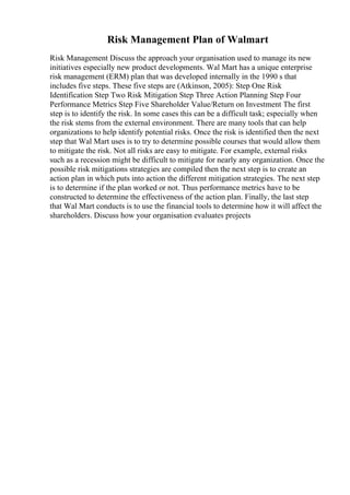 Risk Management Plan of Walmart
Risk Management Discuss the approach your organisation used to manage its new
initiatives especially new product developments. Wal Mart has a unique enterprise
risk management (ERM) plan that was developed internally in the 1990 s that
includes five steps. These five steps are (Atkinson, 2005): Step One Risk
Identification Step Two Risk Mitigation Step Three Action Planning Step Four
Performance Metrics Step Five Shareholder Value/Return on Investment The first
step is to identify the risk. In some cases this can be a difficult task; especially when
the risk stems from the external environment. There are many tools that can help
organizations to help identify potential risks. Once the risk is identified then the next
step that Wal Mart uses is to try to determine possible courses that would allow them
to mitigate the risk. Not all risks are easy to mitigate. For example, external risks
such as a recession might be difficult to mitigate for nearly any organization. Once the
possible risk mitigations strategies are compiled then the next step is to create an
action plan in which puts into action the different mitigation strategies. The next step
is to determine if the plan worked or not. Thus performance metrics have to be
constructed to determine the effectiveness of the action plan. Finally, the last step
that Wal Mart conducts is to use the financial tools to determine how it will affect the
shareholders. Discuss how your organisation evaluates projects
 
