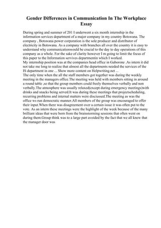 Gender Differences in Communication In The Workplace
Essay
During spring and summer of 201 I underwent a six month internship in the
information services department of a major company in my country Botswana. The
company , Botswana power corporation is the sole producer and distributor of
electricity in Botswana. As a company with branches all over the country it is easy to
understand why communicationwould be crucial to the day to day operations of this
company as a whole. For the sake of clarity however I m going to limit the focus of
this paper to the Information servives departmentin which I worked.
My internship position was at the companies head office in Gaborone .As intern it did
not take me long to realize that almost all the departments needed the services of the
IS department in one ... Show more content on Helpwriting.net ...
The only time when the all the staff members got together was during the weekly
meeting in the managers office.The meeting was held with members sitting in around
a round table ,so that the group members could freely themselves verbally and non
verbally.The atmosphere was usually relaxed(except during emergency meetings)with
drinks and snacks being served.It was during these meetings that projectscheduling,
recurring problems and internal matters were disciussed.The meeting as was the
office ws run democratic manner.All members of the group was encouraged to offer
their input.When there was disagreement over a certain issue it was often put to the
vote. As an intern these meetings were the highlight of the week because of the many
brilliant ideas that were born from the brainstorming sessions that often went on
during them.Group think was to a large part avoided by the fact that we all knew that
the manager door was
 