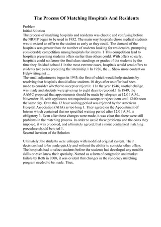 The Process Of Matching Hospitals And Residents
Problem
Initial Solution
The process of matching hospitals and residents was chaotic and confusing before
the NRMP began to be used in 1952. The main way hospitals chose medical students
was to extend an offer to the student as early as they could. The demand of the
hospitals was greater than the number of students looking for residencies, prompting
considerable competition among hospitals for interns. 1 This competition lead to
hospitals presenting students offers earlier than others could. With offers so early,
hospitals could not know the final class standings or grades of the students by the
time they finished school.1 In the most extreme cases, hospitals would send offers to
students two years preceding the internship.1 In 1926, the ... Show more content on
Helpwriting.net ...
The small adjustments began in 1945; the first of which would help students by
resolving that hospitals should allow students 10 days after an offer had been
made to consider whether to accept or reject it. 1 In the year 1946, another change
was made and students were given up to eight days to respond.1 In 1949, the
AAMC proposed that appointments should be made by telegram at 12:01 A.M.,
November 15, with applicants not required to accept or reject them until 12:00 noon
the same day. Even this 12 hour waiting period was rejected by the American
Hospital Association (AHA) as too long 1. They agreed on the Appointment of
Interns which contained that no specified waiting period after 12:01 A.M. is
obligatory 3. Even after these changes were made, it was clear that there were still
problems in the matching process. In order to avoid these problems and the costs they
imposed, it was proposed, and ultimately agreed, that a more centralized matching
procedure should be tried 1.
Second Iteration of the Solution
Ultimately, the students were unhappy with modified original system. Their
decisions had to be made quickly and without the ability to consider other offers.
The hospitals had to select students before the students had developed any notable
skills or even knew their specialty. Named as a form of congestion and market
failure by Roth in 2008, it was evident that changes in the residency matching
program needed to be made. Thus,
 