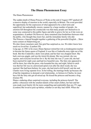 The Diana Phenomenon Essay
The Diana Phenomenon
The sudden death of Diana Princess of Wales at the end of August 1997 sparked off
a massive display of emotion in the world, especially in Britain. The event provided
the opportunity for the expression of what appeared to be a short term and
superficial, but undoubtedly sincere, manner by a large number of people. An
emotion felt throughout the countryside was that many people saw themselves in
some way connected to this public figure and able to grieve for her as if she were an
acquaintance. (Lambert 54) However, there remained clear borderlines between what
the public, who thought they knew her, and the immediate family who did.
The Princess s funeral brought together a gathering of the powerful (English ... Show
more content on Helpwriting.net ...
We don t know mourners said. Our grief has surprised us, too. We didn t know how
much we loved her. (Lambert 50)
Long ago, in 1981 to be exact, Diana Spencer retired her role as kindergarten teacher
to become the future queen of England. It was like a Cinderella story right out of the
book. But this Cinderella s skirts were plaid, and her hair was chopped short. She
had a nervous giggle, and was the tiniest bit plump. She was normal, she was
regular, and everyone loved her for it. By the time she was 27 years old, she had
been married for eight years and had two beautiful sons. The fairy tale appeared to
still be there, but what the press, who hounded her day and night, failed to catch
was that her life was in a downward spiral even after the short weeks she was
married. She had been bulimic for years, she had tried to kill herself, and she and
Charles were living separate lives. In her telling, the marriage broke up because she
d had the impudence to demand a real relationship...in fairness to Charles, he must
have felt the fairy tale got all mixed up: He kissed the princess and became a frog.
(Gaines 98)
Diana s enduring allure surprised everyone, including the princess herself. The
public s obsession with the smallest details of her smart clothes, her hair and her
sons made royal family life far more compelling and exploitable than any TV saga.
(London) She loved to pick up babies, whether or not they had AIDS. When she
 