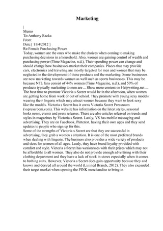 Marketing
|
Memo
To:Anthony Racka
From:
Date:[ 11/4/2012 ]
Re:Female Purchasing Power
Today, women are the ones who make the choices when coming to making
purchasing decisions in a household. Also, women are gaining control of wealth and
purchasing power (Time Magazine, n.d.). Their spending power can change and
should change how businesses market their companies. Places that may provide
cars, electronics and traveling are mostly targeted for men and women that may be
neglected in the development of these products and the marketing. Some businesses
are now marketing towards women as well such as sports businesses. This may be
because NFL fans consist of 44% women (Time Magazine, n.d.), and 50% of
products typically marketing to men are ... Show more content on Helpwriting.net ...
The best time to promote Victoria s Secret would be in the afternoon, when women
are getting home from work or out of school. They promote with young sexy models
wearing their lingerie which may attract women because they want to look sexy
like the models. Victoria s Secret has it owns Victoria Secret Pressroom
(vspressroom.com). This website has information on the latest styles, seasonal
looks news, events and press releases. There are also articles released on trends and
styles in magazines by Victoria s Secret. Lastly, VS has mobile messaging and
advertising. They are on Facebook, Pinterest, having their own apps and they send
updates to people who sign up for this.
Some of the strengths of Victoria s Secret are that they are successful in
advertising, they grab a women s attention. It is one of the most preferred brands
when dealing with lingerie. The business also provides a wide variety of products
and sizes for women of all ages. Lastly, they have brand loyalty provided with
comfort and style. Victoria s Secret has weaknesses with their prices which may not
be affordable to all women. They also do not provide enough advertising with their
clothing department and they have a lack of stock in stores especially when it comes
to bathing suits. However, Victoria s Secret does gain opportunity because they and
known and desired all around the world (Limited Brands, 2012). They also expanded
their target market when opening the PINK merchandise to bring in
 
