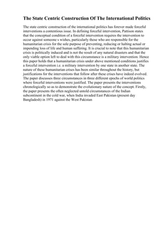 The State Centric Construction Of The International Politics
The state centric construction of the international politics has forever made forceful
interventions a contentious issue. In defining forceful intervention, Pattison states
that the conceptual condition of a forceful intervention requires the intervention to
occur against someone s wishes, particularly those who are responsible for the
humanitarian crisis for the sole purpose of preventing, reducing or halting actual or
impending loss of life and human suffering. It is crucial to note that this humanitarian
crisis is politically induced and is not the result of any natural disasters and that the
only viable option left to deal with this circumstance is a military intervention. Hence
this paper holds that a humanitarian crisis under above mentioned conditions justifies
a forceful intervention i.e. a military intervention by one state in another state. The
nature of these humanitarian crises has been similar throughout the history, but
justifications for the interventions that follow after these crises have indeed evolved.
The paper discusses three circumstances in three different epochs of world politics
where forceful interventions were justified. The paper presents the interventions
chronologically so as to demonstrate the evolutionary nature of the concept. Firstly,
the paper presents the often neglected untold circumstances of the Indian
subcontinent in the cold war, when India invaded East Pakistan (present day
Bangladesh) in 1971 against the West Pakistan
 