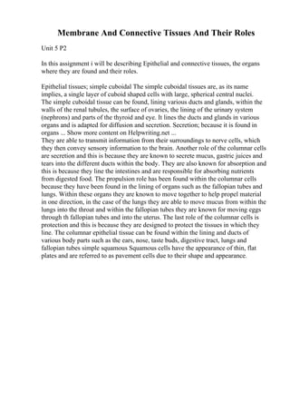 Membrane And Connective Tissues And Their Roles
Unit 5 P2
In this assignment i will be describing Epithelial and connective tissues, the organs
where they are found and their roles.
Epithelial tissues; simple cuboidal The simple cuboidal tissues are, as its name
implies, a single layer of cuboid shaped cells with large, spherical central nuclei.
The simple cuboidal tissue can be found, lining various ducts and glands, within the
walls of the renal tubules, the surface of ovaries, the lining of the urinary system
(nephrons) and parts of the thyroid and eye. It lines the ducts and glands in various
organs and is adapted for diffusion and secretion. Secretion; because it is found in
organs ... Show more content on Helpwriting.net ...
They are able to transmit information from their surroundings to nerve cells, which
they then convey sensory information to the brain. Another role of the columnar cells
are secretion and this is because they are known to secrete mucus, gastric juices and
tears into the different ducts within the body. They are also known for absorption and
this is because they line the intestines and are responsible for absorbing nutrients
from digested food. The propulsion role has been found within the columnar cells
because they have been found in the lining of organs such as the fallopian tubes and
lungs. Within these organs they are known to move together to help propel material
in one direction, in the case of the lungs they are able to move mucus from within the
lungs into the throat and within the fallopian tubes they are known for moving eggs
through th fallopian tubes and into the uterus. The last role of the columnar cells is
protection and this is because they are designed to protect the tissues in which they
line. The columnar epithelial tissue can be found within the lining and ducts of
various body parts such as the ears, nose, taste buds, digestive tract, lungs and
fallopian tubes simple squamous Squamous cells have the appearance of thin, flat
plates and are referred to as pavement cells due to their shape and appearance.
 