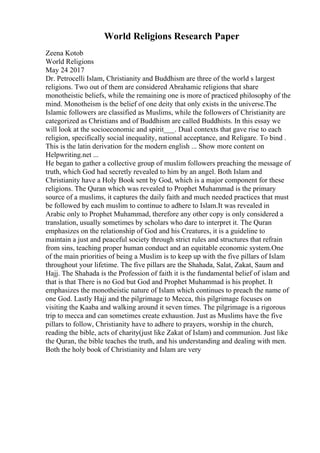 World Religions Research Paper
Zeena Kotob
World Religions
May 24 2017
Dr. Petrocelli Islam, Christianity and Buddhism are three of the world s largest
religions. Two out of them are considered Abrahamic religions that share
monotheistic beliefs, while the remaining one is more of practiced philosophy of the
mind. Monotheism is the belief of one deity that only exists in the universe.The
Islamic followers are classified as Muslims, while the followers of Christianity are
categorized as Christians and of Buddhism are called Buddhists. In this essay we
will look at the socioeconomic and spirit___. Dual contexts that gave rise to each
religion, specifically social inequality, national acceptance, and Religare. To bind .
This is the latin derivation for the modern english ... Show more content on
Helpwriting.net ...
He began to gather a collective group of muslim followers preaching the message of
truth, which God had secretly revealed to him by an angel. Both Islam and
Christianity have a Holy Book sent by God, which is a major component for these
religions. The Quran which was revealed to Prophet Muhammad is the primary
source of a muslims, it captures the daily faith and much needed practices that must
be followed by each muslim to continue to adhere to Islam.It was revealed in
Arabic only to Prophet Muhammad, therefore any other copy is only considered a
translation, usually sometimes by scholars who dare to interpret it. The Quran
emphasizes on the relationship of God and his Creatures, it is a guideline to
maintain a just and peaceful society through strict rules and structures that refrain
from sins, teaching proper human conduct and an equitable economic system.One
of the main priorities of being a Muslim is to keep up with the five pillars of Islam
throughout your lifetime. The five pillars are the Shahada, Salat, Zakat, Saum and
Hajj. The Shahada is the Profession of faith it is the fundamental belief of islam and
that is that There is no God but God and Prophet Muhammad is his prophet. It
emphasizes the monotheistic nature of Islam which continues to preach the name of
one God. Lastly Hajj and the pilgrimage to Mecca, this pilgrimage focuses on
visiting the Kaaba and walking around it seven times. The pilgrimage is a rigorous
trip to mecca and can sometimes create exhaustion. Just as Muslims have the five
pillars to follow, Christianity have to adhere to prayers, worship in the church,
reading the bible, acts of charity(just like Zakat of Islam) and communion. Just like
the Quran, the bible teaches the truth, and his understanding and dealing with men.
Both the holy book of Christianity and Islam are very
 