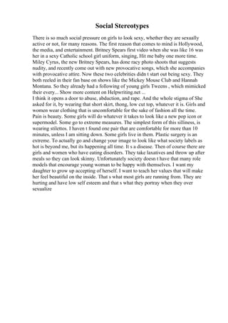Social Stereotypes
There is so much social pressure on girls to look sexy, whether they are sexually
active or not, for many reasons. The first reason that comes to mind is Hollywood,
the media, and entertainment. Britney Spears first video when she was like 16 was
her in a sexy Catholic school girl uniform, singing, Hit me baby one more time.
Miley Cyrus, the new Britney Spears, has done racy photo shoots that suggests
nudity, and recently come out with new provocative songs, which she accompanies
with provocative attire. Now these two celebrities didn t start out being sexy. They
both reeled in their fan base on shows like the Mickey Mouse Club and Hannah
Montana. So they already had a following of young girls Tweens , which mimicked
their every... Show more content on Helpwriting.net ...
I think it opens a door to abuse, abduction, and rape. And the whole stigma of She
asked for it, by wearing that short skirt, thong, low cut top, whatever it is. Girls and
women wear clothing that is uncomfortable for the sake of fashion all the time.
Pain is beauty. Some girls will do whatever it takes to look like a new pop icon or
supermodel. Some go to extreme measures. The simplest form of this silliness, is
wearing stilettos. I haven t found one pair that are comfortable for more than 10
minutes, unless I am sitting down. Some girls live in them. Plastic surgery is an
extreme. To actually go and change your image to look like what society labels as
hot is beyond me, but its happening all time. It s a disease. Then of course there are
girls and women who have eating disorders. They take laxatives and throw up after
meals so they can look skinny. Unfortunately society doesn t have that many role
models that encourage young woman to be happy with themselves. I want my
daughter to grow up accepting of herself. I want to teach her values that will make
her feel beautiful on the inside. That s what most girls are running from. They are
hurting and have low self esteem and that s what they portray when they over
sexualize
 