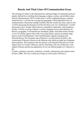 Russia And Their Lines Of Communication Essay
The meaning of culture is the characteristics and knowledge of a particular group of
people, defined by everything from language, religion, cuisine, social habits, music
and arts (Zimmermann, 2015). In this essay I will be explaining Russia s cultural
characteristics. I will also be covering the geography of Russiaand their lines of
communication. Russia has multiple conflicts that the country has been a part of, but
I will be discussing the Russian Civil War the three year war. Furthermore, I will be
discussing is how weather affects Russia s population, agriculture, and insurgency.
Finally, I will be covering is Russia s society, language, power and authority, etc.
Russia s geography is mixed between mountains, plains, and urban terrain. Russia
is over six million square miles with a two major plains, and one mountain range
known as the Ural Mountains. The Ural Mountains separate European and
Siberian Russia. The European side of Russia is covered mainly by plains. The
western part of Russia is known as the Siberian side which are made up of plateaus
and mountains. The European side also known as the Russian Plain has two of the
largest cities in it which is Moscow and St. Petersburg. The city of Moscow is the
capital of Russia and has the population of over ten million people in it. Moscow is
the
Country s political, economic, industrial, scientific, educational, and cultural center
(Center, 2008). The city is made up of rings an in the center of Russia is
 