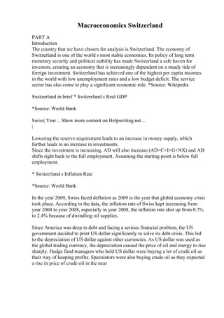 Macroeconomics Switzerland
PART A
Introduction
The country that we have chosen for analysis is Switzerland. The economy of
Switzerland is one of the world s most stable economies. Its policy of long term
monetary security and political stability has made Switzerland a safe haven for
investors, creating an economy that is increasingly dependent on a steady tide of
foreign investment. Switzerland has achieved one of the highest per capita incomes
in the world with low unemployment rates and a low budget deficit. The service
sector has also come to play a significant economic role. *Source: Wikipedia
Switzerland in brief * Switzerland s Real GDP
*Source: World Bank
Swiss| Year... Show more content on Helpwriting.net ...
|
Lowering the reserve requirement leads to an increase in money supply, which
further leads to an increase in investments.
Since the investment is increasing, AD will also increase (AD=C+I+G+NX) and AD
shifts right back to the full employment. Assuming the starting point is below full
employment.
* Switzerland s Inflation Rate
*Source: World Bank
In the year 2009, Swiss faced deflation as 2009 is the year that global economy crisis
took place. According to the data, the inflation rate of Swiss kept increasing from
year 2004 to year 2008, especially in year 2008, the inflation rate shot up from 0.7%
to 2.4% because of dwindling oil supplies.
Since America was deep in debt and facing a serious financial problem, the US
government decided to print US dollar significantly to solve its debt crisis. This led
to the depreciation of US dollar against other currencies. As US dollar was used as
the global trading currency, the depreciation caused the price of oil and energy to rise
sharply. Hedge fund managers who held US dollar were buying a lot of crude oil as
their way of keeping profits. Speculators were also buying crude oil as they expected
a rise in price of crude oil in the near
 