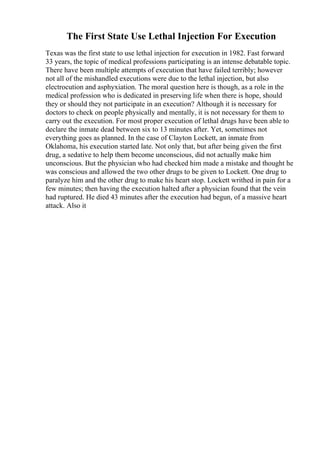 The First State Use Lethal Injection For Execution
Texas was the first state to use lethal injection for execution in 1982. Fast forward
33 years, the topic of medical professions participating is an intense debatable topic.
There have been multiple attempts of execution that have failed terribly; however
not all of the mishandled executions were due to the lethal injection, but also
electrocution and asphyxiation. The moral question here is though, as a role in the
medical profession who is dedicated in preserving life when there is hope, should
they or should they not participate in an execution? Although it is necessary for
doctors to check on people physically and mentally, it is not necessary for them to
carry out the execution. For most proper execution of lethal drugs have been able to
declare the inmate dead between six to 13 minutes after. Yet, sometimes not
everything goes as planned. In the case of Clayton Lockett, an inmate from
Oklahoma, his execution started late. Not only that, but after being given the first
drug, a sedative to help them become unconscious, did not actually make him
unconscious. But the physician who had checked him made a mistake and thought he
was conscious and allowed the two other drugs to be given to Lockett. One drug to
paralyze him and the other drug to make his heart stop. Lockett writhed in pain for a
few minutes; then having the execution halted after a physician found that the vein
had ruptured. He died 43 minutes after the execution had begun, of a massive heart
attack. Also it
 