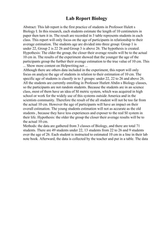 Lab Report Biology
Abstract: This lab report is the first practice of students in Professor Hulett s
Biology I. In this research, each students estimate the length of 10 centimeters in
paper then turn it in. The result are recorded in 3 table represents students in each
class. This report will only focus on the age of participants in relationship to their
average estimation. The students age are divided into three group: Group 1 is
under 22, Group 2 is 22 26 and Group 3 is above 26. The hypothesis is created.
Hypothesis: The older the group, the closer their average results will be to the actual
10 cm in. The results of the experiment showed that the younger the age of the
participants group the further their average estimation to the true value of 10 cm. This
... Show more content on Helpwriting.net ...
Although there are others data included in the experiment, this report will only
focus on analyze the age of students in relation to their estimation of 10 cm. The
specific age of students is classify in to 3 groups: under 22, 22 to 26 and above 26.
All the students are currently enrolling in Professor Hutlett Abdin s Biology classes,
so the participants are not random students. Because the students are in an science
class, most of them have an idea of SI metric system, which was acquired in high
school or work for the widely use of this systems outside America and in the
scientists community. Therefore the result of the all student will not be too far from
the actual 10 cm. However the age of participants will have an impact on their
overall estimation. The young students estimation will not as accurate as the old
students , because they have less experiences and exposer to the real SI system in
their life. Hypothesis: the older the group the closer their average results will be to
the actual 10 cm.
Methods: the data are gathered from 3 classes of Biology, and there are total 71
students. There are 49 students under 22, 13 students from 22 to 26 and 9 students
over the age of 26. Each student is instructed to estimated 10 cm in a line in their lab
note book. Afterward, the data is collected by the teacher and put in a table. The data
 