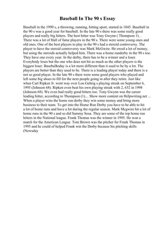 Baseball In The 90 s Essay
Baseball in the 1990 s, a throwing, running, hitting sport, started in 1845. Baseball in
the 90 s was a good year for baseball. In the late 90 s there was some really good
players and really big hitters. The best hitter was Tony Gwynn ( Thompson 1). .
There was a lot of Hall of fame players in the 90 s. There were some young ones and
old ones. One of the best players to play in the 90 s had a steroid controversy. The
player to have the steroid controversy was Mark McGwire. He owed a lot of money,
but using the steroids actually helped him. There was a home runderby in the 90 s too.
They have one every year. In the derby, there has to be a winner and a loser.
Everybody loses but the one who does not hit as much as the other players is the
biggest loser. Baseballtoday is a lot more different than it used to be by a lot. The
players are better than they used to be. There is a leading player today and there is a
not so good player. In the late 90 s there were some good players who played and
left some big shoes to fill for the next people going in after they retire. Just like
when Carl Ripken Jr. went way over Lou Gehrig s playing streak on September 6,
1995 (Johnson 68). Ripken even beat his own playing streak with 2, 632 in 1998
(Johnson 68). We even had really good hitters too. Tony Gwynn was the career
leading hitter, according to Thompson (1).... Show more content on Helpwriting.net ...
When a player wins the home run derby they win some money and bring more
business to their team. To get into the Home Run Derby you have to be able to hit
a lot of home runs and have a lot during the regular season. Mark Mcgwire hit a lot of
home runs in the 90 s and so did Sammy Sosa. They are some of the top home run
hitters in the National league. Frank Thomas was the winner in 1995. He won a
match for the American League. Tom Brown was the pitcher for Frank Thomas in
1995 and he could of helped Frank win the Derby because his pitching skills
(Newsday
 