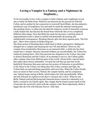 Loving a Vampire is a Fantasy and a Nightmare in
Stephanie...
To be irrevocably in love with a vampire is both a fantasy and a nightmare woven
into a reality for Bella Swan. Pulled in one direction by her passion for Edward
Cullen, and in another by her connection to werewolf Jacob Black, she has endured a
tumultuous year of temptation, loss and strife to reach the ultimate turning point.
Her pending choice, to either join the dark but seductive world of immortals or pursue
a fully human life, has become the thread from which the fate of two completely
different tribes hangs. Now that Bella has made her decision, a startling chain of
unprecedented events is about to unfold with potentially devastating and
unfathomable consequences. Breaking Dawnis split into three separate parts. The first
part... Show more content on Helpwriting.net ...
The third section of Breaking Dawn shifts back to Bella s perspective, finding her
changed into a vampire and enjoying her new life and abilities. However, the
vampire Irina misidentifies Renesmee as an immortal child , a child who has been
turned into a vampire. Because immortal children are uncontrollable, the Volturi has
outlawed creating them. After Irina presents her allegation to the Volturi, they plan
to destroy Renesmee and the Cullens. In an attempt to survive, the Cullens gather
other vampire clans from different parts of the world. All put forth a special talent
that makes them almost unbeatable. Towards the end they go and meet at the
battlefield. Renesmee then goes and uses her powers of memories or possibilities
of the future to the Volturi, not liking their fate if they continue and fight, the
Volturi back out and end things peacefully until next time. When the Cullen friends
leave to return to their covens, Nahuel, the vampire hybrid, and his companion
stay. Nahuel keeps staring at Bella, which makes her, feel uncomfortable. When
she tells Edward, he explains to her that it s because she is alive. When he saw
Bella, Nahuel realized that being half immortal doesn t mean he s inherently evil.
Bella s excited to see Charlie again. She s happy that he found a great match in Sue
Clearwater the werewolf s mom with the vampire s dad. Most importantly, Bella is
happy that she ll be with Edward, forever. After they
 