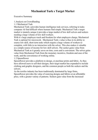 Mechanical Turk s Target Market
Executive Summary
1.Analysis on Crowdfunding
1.1 Mechanical Turk
Mechanical Turk s provides human intelligence task services, referring to tasks
computer AI find difficult where humans find simple. Mechanical Turk s target
market is innately unique it provides a large market of low skill solvers and seekers
needing a large volume of low skill workers.
With it s large employee reach and freedom for what employers charge, Mechanical
Turk is optimal for microwork . Mechanical Turk s value is thus in its ability to
source low skill, short term tasks which require a large volume of workers to
complete, with little to no interaction with the solver. This also makes it valuable
as a simple source of income for low skill solvers. The seeker gains value from
Mechanical Turk as it greatly saves on time, costs and is convenient. The solver gains
value from Mechanical Turk from the monetary incentive, freedom and ease of the
work, and the convenience of working online.
1.2 Spoonflower
Spoonflower provides a platform to design, or purchase prints and fabric. As they
have allowed users to sell their designs, their target market has expanded to include
clothing and graphic designers, and the common people as both the seekers and the
solvers.
As the textiles industry has been traditionally dominated by large firms,
Spoonflower provides the value of sourcing designs and fabrics at an affordable
price, with a greater variety of patterns. Seekers gain value from the increased
 